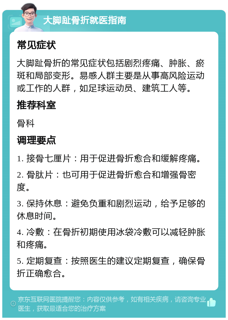 大脚趾骨折就医指南 常见症状 大脚趾骨折的常见症状包括剧烈疼痛、肿胀、瘀斑和局部变形。易感人群主要是从事高风险运动或工作的人群，如足球运动员、建筑工人等。 推荐科室 骨科 调理要点 1. 接骨七厘片：用于促进骨折愈合和缓解疼痛。 2. 骨肽片：也可用于促进骨折愈合和增强骨密度。 3. 保持休息：避免负重和剧烈运动，给予足够的休息时间。 4. 冷敷：在骨折初期使用冰袋冷敷可以减轻肿胀和疼痛。 5. 定期复查：按照医生的建议定期复查，确保骨折正确愈合。