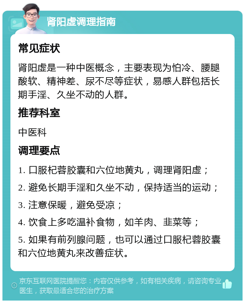 肾阳虚调理指南 常见症状 肾阳虚是一种中医概念，主要表现为怕冷、腰腿酸软、精神差、尿不尽等症状，易感人群包括长期手淫、久坐不动的人群。 推荐科室 中医科 调理要点 1. 口服杞蓉胶囊和六位地黄丸，调理肾阳虚； 2. 避免长期手淫和久坐不动，保持适当的运动； 3. 注意保暖，避免受凉； 4. 饮食上多吃温补食物，如羊肉、韭菜等； 5. 如果有前列腺问题，也可以通过口服杞蓉胶囊和六位地黄丸来改善症状。