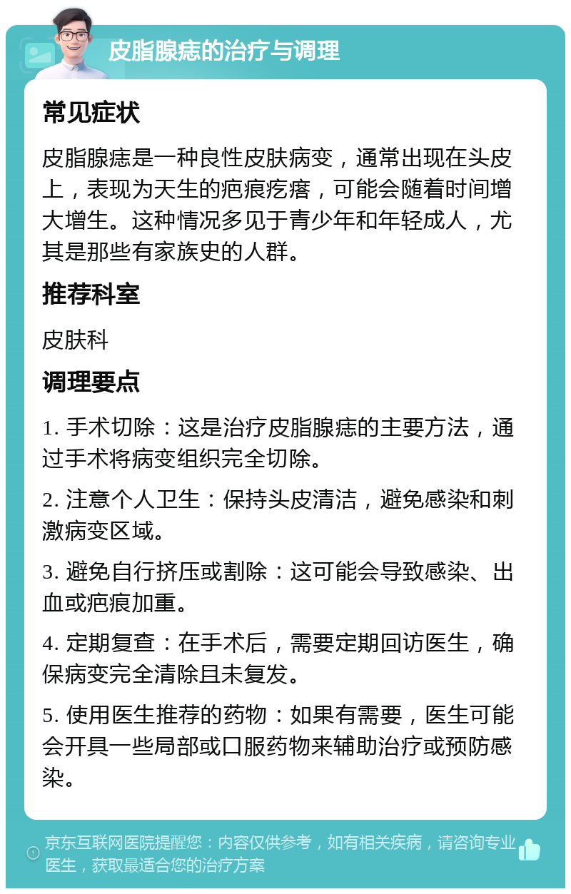 皮脂腺痣的治疗与调理 常见症状 皮脂腺痣是一种良性皮肤病变，通常出现在头皮上，表现为天生的疤痕疙瘩，可能会随着时间增大增生。这种情况多见于青少年和年轻成人，尤其是那些有家族史的人群。 推荐科室 皮肤科 调理要点 1. 手术切除：这是治疗皮脂腺痣的主要方法，通过手术将病变组织完全切除。 2. 注意个人卫生：保持头皮清洁，避免感染和刺激病变区域。 3. 避免自行挤压或割除：这可能会导致感染、出血或疤痕加重。 4. 定期复查：在手术后，需要定期回访医生，确保病变完全清除且未复发。 5. 使用医生推荐的药物：如果有需要，医生可能会开具一些局部或口服药物来辅助治疗或预防感染。