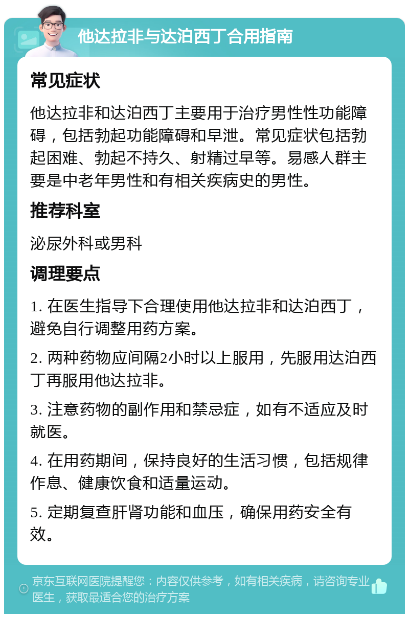 他达拉非与达泊西丁合用指南 常见症状 他达拉非和达泊西丁主要用于治疗男性性功能障碍，包括勃起功能障碍和早泄。常见症状包括勃起困难、勃起不持久、射精过早等。易感人群主要是中老年男性和有相关疾病史的男性。 推荐科室 泌尿外科或男科 调理要点 1. 在医生指导下合理使用他达拉非和达泊西丁，避免自行调整用药方案。 2. 两种药物应间隔2小时以上服用，先服用达泊西丁再服用他达拉非。 3. 注意药物的副作用和禁忌症，如有不适应及时就医。 4. 在用药期间，保持良好的生活习惯，包括规律作息、健康饮食和适量运动。 5. 定期复查肝肾功能和血压，确保用药安全有效。