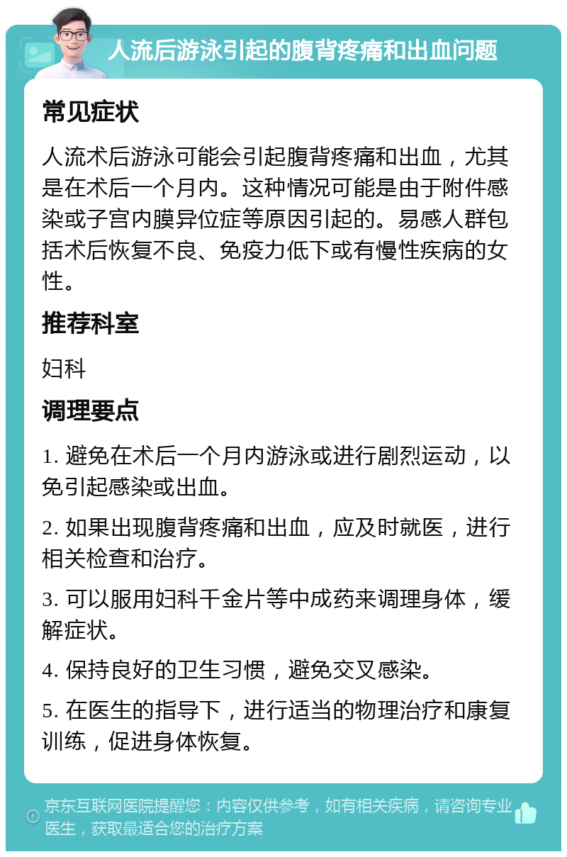 人流后游泳引起的腹背疼痛和出血问题 常见症状 人流术后游泳可能会引起腹背疼痛和出血，尤其是在术后一个月内。这种情况可能是由于附件感染或子宫内膜异位症等原因引起的。易感人群包括术后恢复不良、免疫力低下或有慢性疾病的女性。 推荐科室 妇科 调理要点 1. 避免在术后一个月内游泳或进行剧烈运动，以免引起感染或出血。 2. 如果出现腹背疼痛和出血，应及时就医，进行相关检查和治疗。 3. 可以服用妇科千金片等中成药来调理身体，缓解症状。 4. 保持良好的卫生习惯，避免交叉感染。 5. 在医生的指导下，进行适当的物理治疗和康复训练，促进身体恢复。