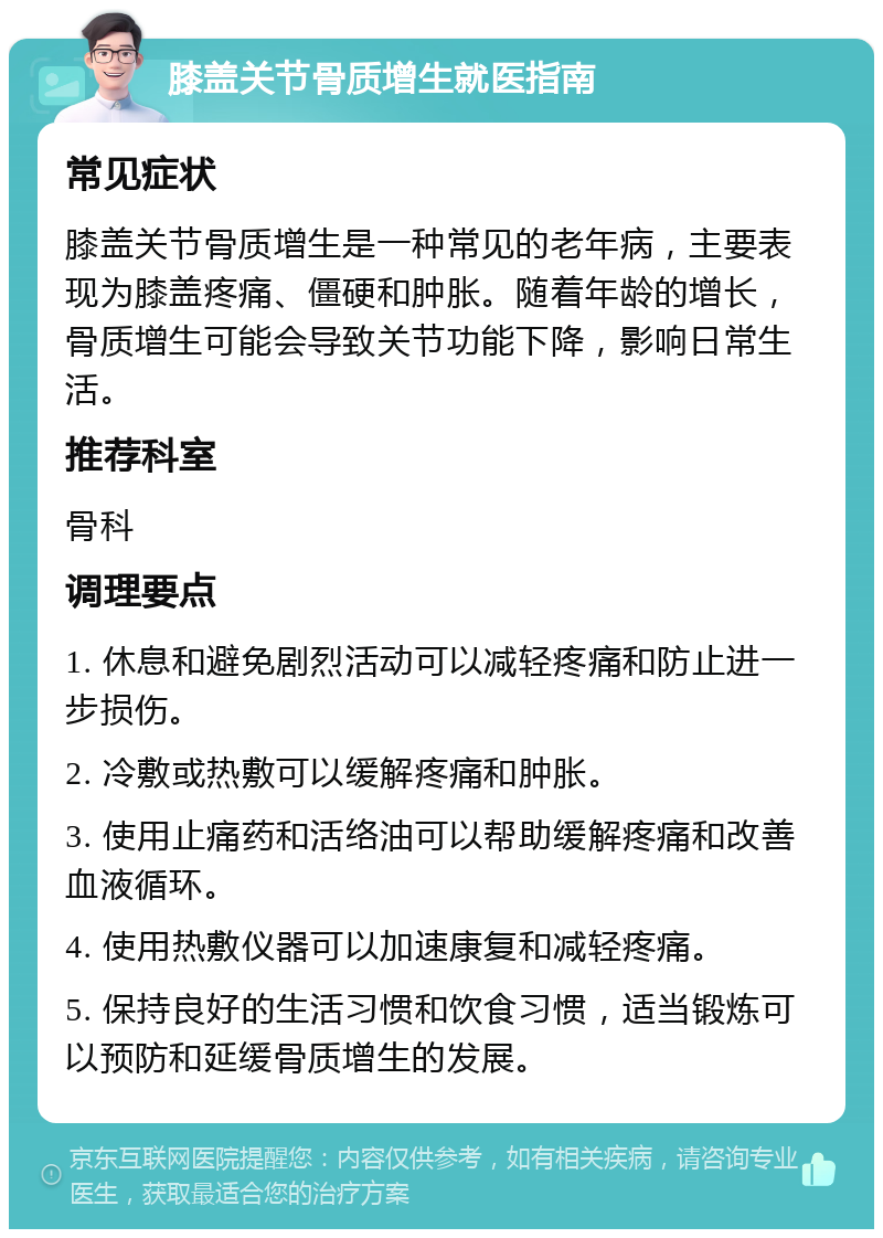 膝盖关节骨质增生就医指南 常见症状 膝盖关节骨质增生是一种常见的老年病，主要表现为膝盖疼痛、僵硬和肿胀。随着年龄的增长，骨质增生可能会导致关节功能下降，影响日常生活。 推荐科室 骨科 调理要点 1. 休息和避免剧烈活动可以减轻疼痛和防止进一步损伤。 2. 冷敷或热敷可以缓解疼痛和肿胀。 3. 使用止痛药和活络油可以帮助缓解疼痛和改善血液循环。 4. 使用热敷仪器可以加速康复和减轻疼痛。 5. 保持良好的生活习惯和饮食习惯，适当锻炼可以预防和延缓骨质增生的发展。