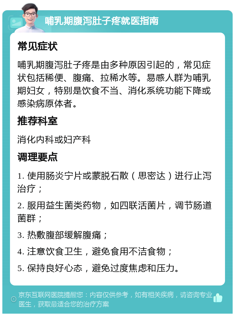 哺乳期腹泻肚子疼就医指南 常见症状 哺乳期腹泻肚子疼是由多种原因引起的，常见症状包括稀便、腹痛、拉稀水等。易感人群为哺乳期妇女，特别是饮食不当、消化系统功能下降或感染病原体者。 推荐科室 消化内科或妇产科 调理要点 1. 使用肠炎宁片或蒙脱石散（思密达）进行止泻治疗； 2. 服用益生菌类药物，如四联活菌片，调节肠道菌群； 3. 热敷腹部缓解腹痛； 4. 注意饮食卫生，避免食用不洁食物； 5. 保持良好心态，避免过度焦虑和压力。