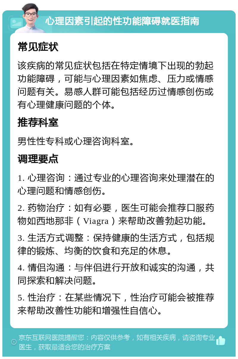 心理因素引起的性功能障碍就医指南 常见症状 该疾病的常见症状包括在特定情境下出现的勃起功能障碍，可能与心理因素如焦虑、压力或情感问题有关。易感人群可能包括经历过情感创伤或有心理健康问题的个体。 推荐科室 男性性专科或心理咨询科室。 调理要点 1. 心理咨询：通过专业的心理咨询来处理潜在的心理问题和情感创伤。 2. 药物治疗：如有必要，医生可能会推荐口服药物如西地那非（Viagra）来帮助改善勃起功能。 3. 生活方式调整：保持健康的生活方式，包括规律的锻炼、均衡的饮食和充足的休息。 4. 情侣沟通：与伴侣进行开放和诚实的沟通，共同探索和解决问题。 5. 性治疗：在某些情况下，性治疗可能会被推荐来帮助改善性功能和增强性自信心。