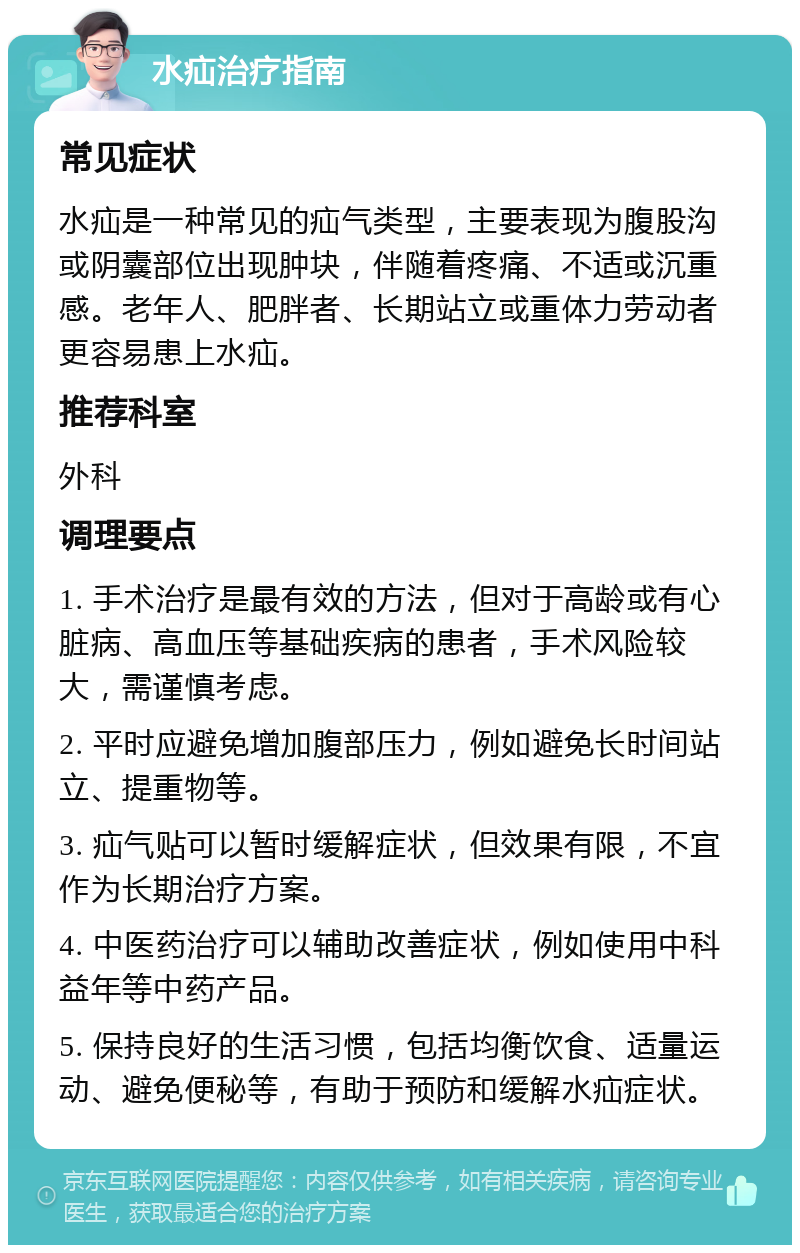 水疝治疗指南 常见症状 水疝是一种常见的疝气类型，主要表现为腹股沟或阴囊部位出现肿块，伴随着疼痛、不适或沉重感。老年人、肥胖者、长期站立或重体力劳动者更容易患上水疝。 推荐科室 外科 调理要点 1. 手术治疗是最有效的方法，但对于高龄或有心脏病、高血压等基础疾病的患者，手术风险较大，需谨慎考虑。 2. 平时应避免增加腹部压力，例如避免长时间站立、提重物等。 3. 疝气贴可以暂时缓解症状，但效果有限，不宜作为长期治疗方案。 4. 中医药治疗可以辅助改善症状，例如使用中科益年等中药产品。 5. 保持良好的生活习惯，包括均衡饮食、适量运动、避免便秘等，有助于预防和缓解水疝症状。