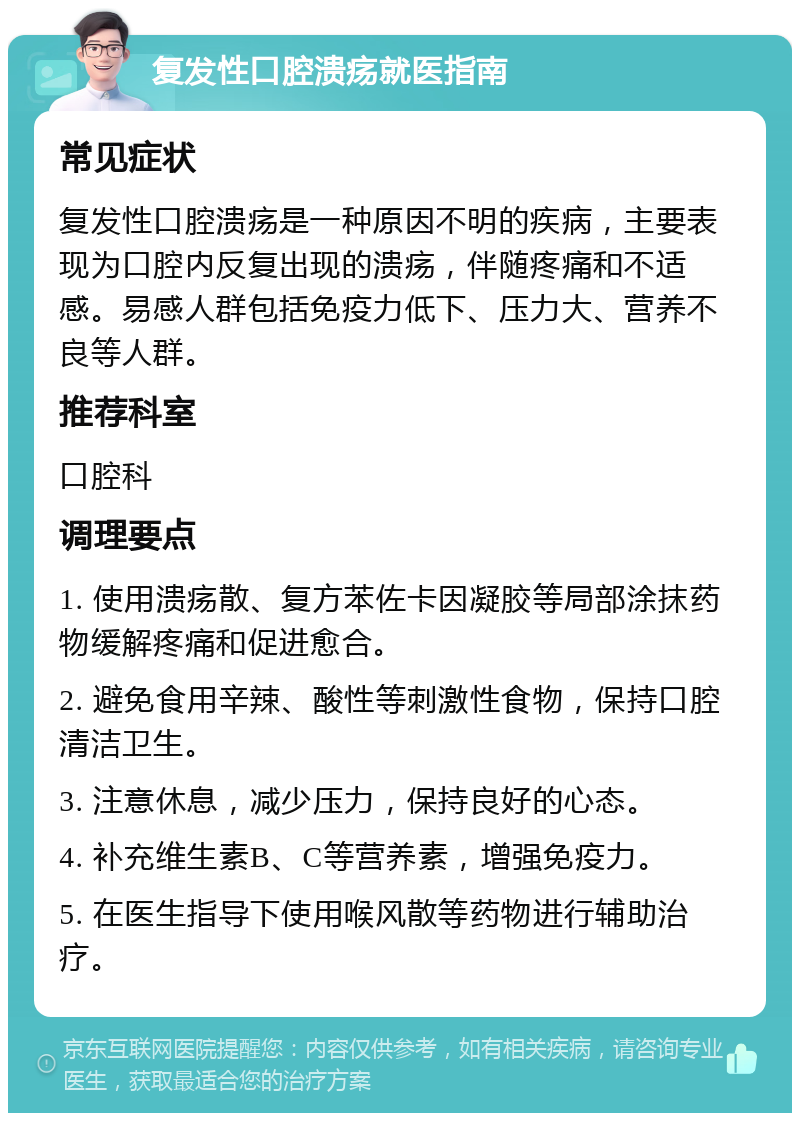 复发性口腔溃疡就医指南 常见症状 复发性口腔溃疡是一种原因不明的疾病，主要表现为口腔内反复出现的溃疡，伴随疼痛和不适感。易感人群包括免疫力低下、压力大、营养不良等人群。 推荐科室 口腔科 调理要点 1. 使用溃疡散、复方苯佐卡因凝胶等局部涂抹药物缓解疼痛和促进愈合。 2. 避免食用辛辣、酸性等刺激性食物，保持口腔清洁卫生。 3. 注意休息，减少压力，保持良好的心态。 4. 补充维生素B、C等营养素，增强免疫力。 5. 在医生指导下使用喉风散等药物进行辅助治疗。