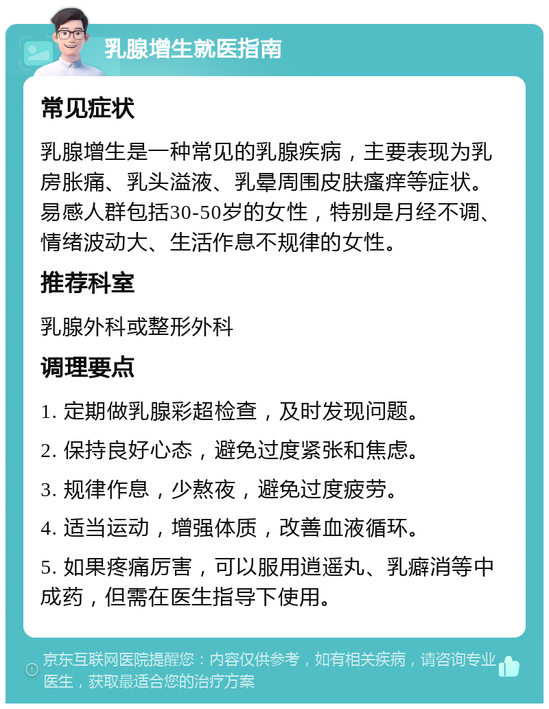 乳腺增生就医指南 常见症状 乳腺增生是一种常见的乳腺疾病，主要表现为乳房胀痛、乳头溢液、乳晕周围皮肤瘙痒等症状。易感人群包括30-50岁的女性，特别是月经不调、情绪波动大、生活作息不规律的女性。 推荐科室 乳腺外科或整形外科 调理要点 1. 定期做乳腺彩超检查，及时发现问题。 2. 保持良好心态，避免过度紧张和焦虑。 3. 规律作息，少熬夜，避免过度疲劳。 4. 适当运动，增强体质，改善血液循环。 5. 如果疼痛厉害，可以服用逍遥丸、乳癖消等中成药，但需在医生指导下使用。