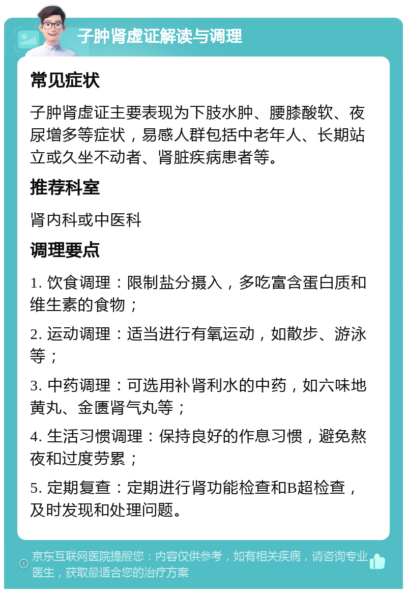 子肿肾虚证解读与调理 常见症状 子肿肾虚证主要表现为下肢水肿、腰膝酸软、夜尿增多等症状，易感人群包括中老年人、长期站立或久坐不动者、肾脏疾病患者等。 推荐科室 肾内科或中医科 调理要点 1. 饮食调理：限制盐分摄入，多吃富含蛋白质和维生素的食物； 2. 运动调理：适当进行有氧运动，如散步、游泳等； 3. 中药调理：可选用补肾利水的中药，如六味地黄丸、金匮肾气丸等； 4. 生活习惯调理：保持良好的作息习惯，避免熬夜和过度劳累； 5. 定期复查：定期进行肾功能检查和B超检查，及时发现和处理问题。