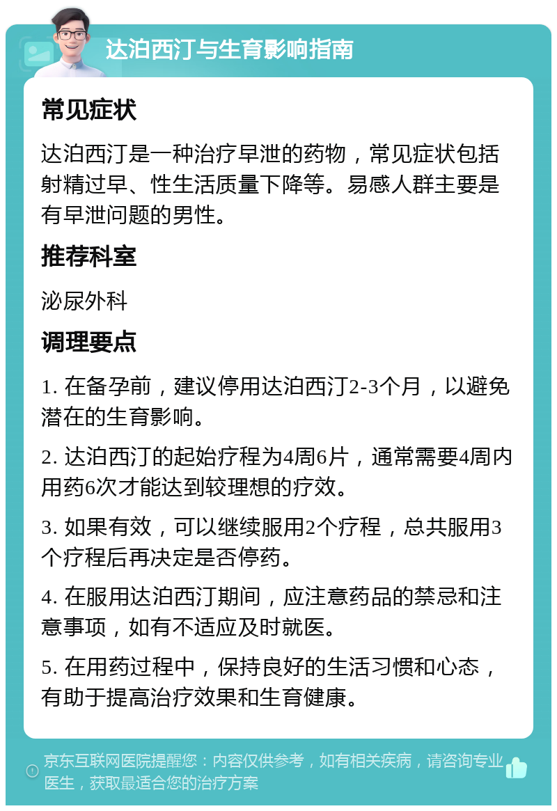 达泊西汀与生育影响指南 常见症状 达泊西汀是一种治疗早泄的药物，常见症状包括射精过早、性生活质量下降等。易感人群主要是有早泄问题的男性。 推荐科室 泌尿外科 调理要点 1. 在备孕前，建议停用达泊西汀2-3个月，以避免潜在的生育影响。 2. 达泊西汀的起始疗程为4周6片，通常需要4周内用药6次才能达到较理想的疗效。 3. 如果有效，可以继续服用2个疗程，总共服用3个疗程后再决定是否停药。 4. 在服用达泊西汀期间，应注意药品的禁忌和注意事项，如有不适应及时就医。 5. 在用药过程中，保持良好的生活习惯和心态，有助于提高治疗效果和生育健康。