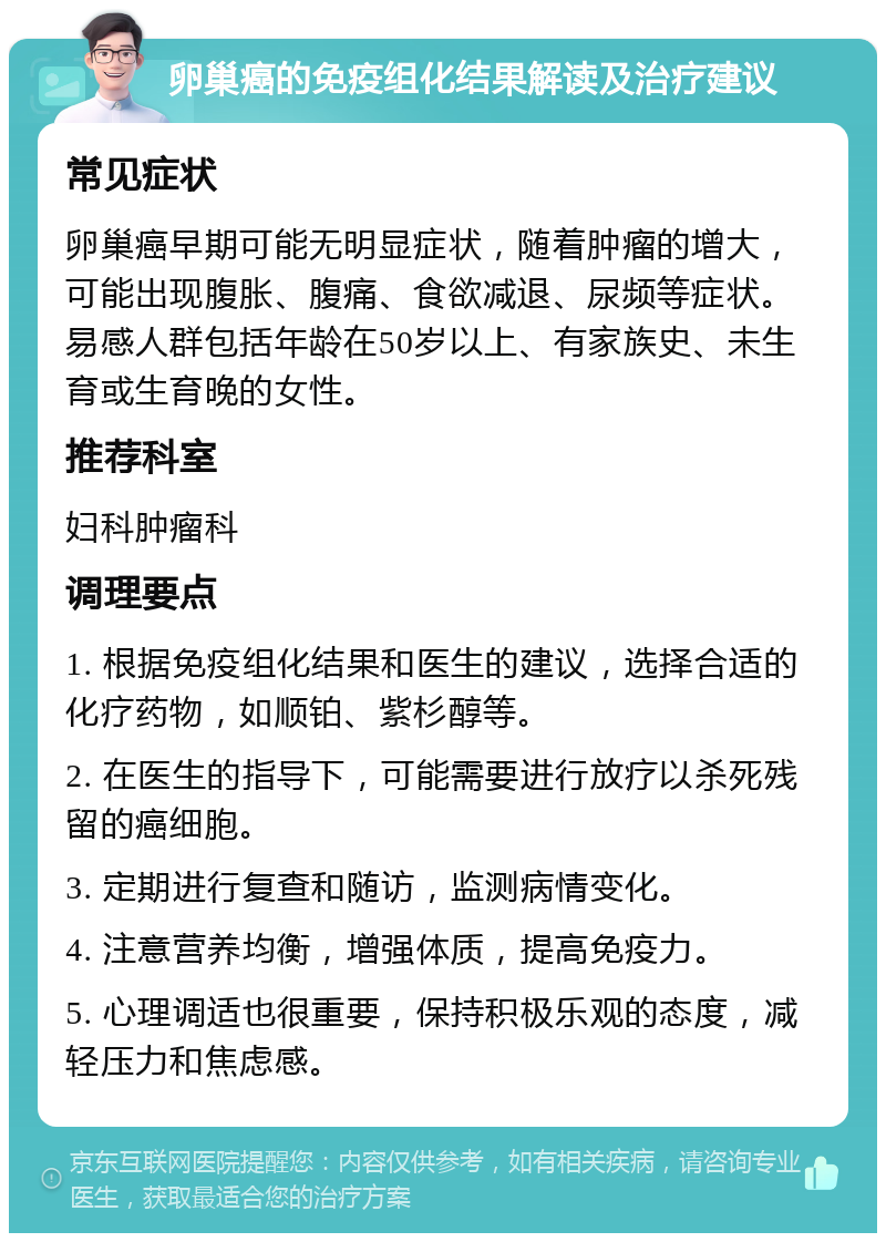 卵巢癌的免疫组化结果解读及治疗建议 常见症状 卵巢癌早期可能无明显症状，随着肿瘤的增大，可能出现腹胀、腹痛、食欲减退、尿频等症状。易感人群包括年龄在50岁以上、有家族史、未生育或生育晚的女性。 推荐科室 妇科肿瘤科 调理要点 1. 根据免疫组化结果和医生的建议，选择合适的化疗药物，如顺铂、紫杉醇等。 2. 在医生的指导下，可能需要进行放疗以杀死残留的癌细胞。 3. 定期进行复查和随访，监测病情变化。 4. 注意营养均衡，增强体质，提高免疫力。 5. 心理调适也很重要，保持积极乐观的态度，减轻压力和焦虑感。