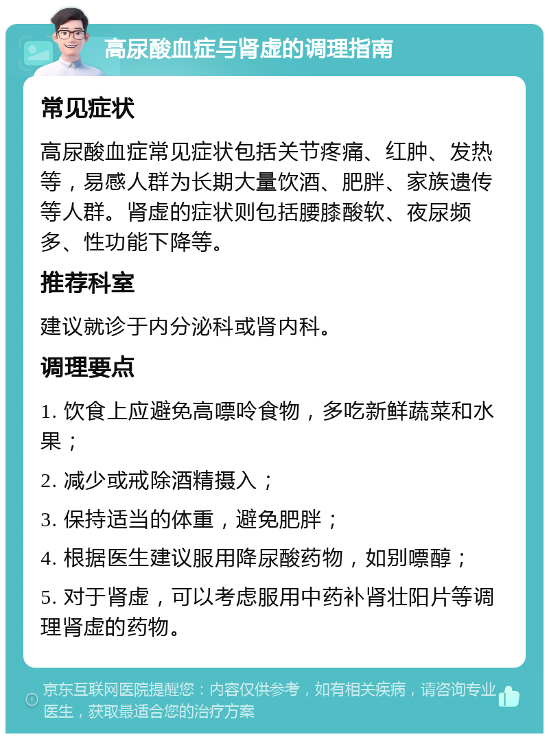 高尿酸血症与肾虚的调理指南 常见症状 高尿酸血症常见症状包括关节疼痛、红肿、发热等，易感人群为长期大量饮酒、肥胖、家族遗传等人群。肾虚的症状则包括腰膝酸软、夜尿频多、性功能下降等。 推荐科室 建议就诊于内分泌科或肾内科。 调理要点 1. 饮食上应避免高嘌呤食物，多吃新鲜蔬菜和水果； 2. 减少或戒除酒精摄入； 3. 保持适当的体重，避免肥胖； 4. 根据医生建议服用降尿酸药物，如别嘌醇； 5. 对于肾虚，可以考虑服用中药补肾壮阳片等调理肾虚的药物。