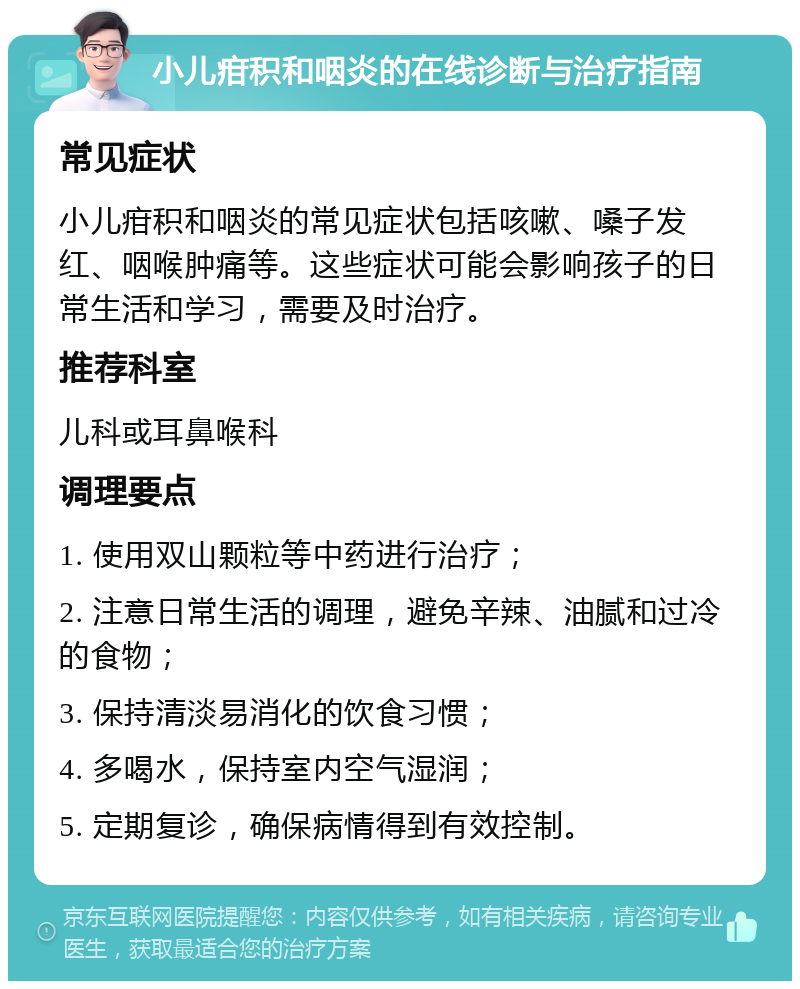 小儿疳积和咽炎的在线诊断与治疗指南 常见症状 小儿疳积和咽炎的常见症状包括咳嗽、嗓子发红、咽喉肿痛等。这些症状可能会影响孩子的日常生活和学习，需要及时治疗。 推荐科室 儿科或耳鼻喉科 调理要点 1. 使用双山颗粒等中药进行治疗； 2. 注意日常生活的调理，避免辛辣、油腻和过冷的食物； 3. 保持清淡易消化的饮食习惯； 4. 多喝水，保持室内空气湿润； 5. 定期复诊，确保病情得到有效控制。