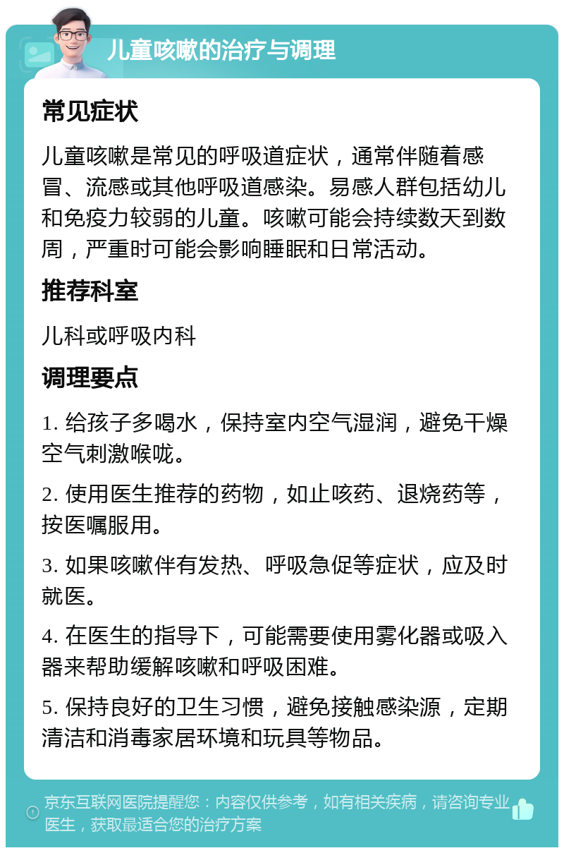 儿童咳嗽的治疗与调理 常见症状 儿童咳嗽是常见的呼吸道症状，通常伴随着感冒、流感或其他呼吸道感染。易感人群包括幼儿和免疫力较弱的儿童。咳嗽可能会持续数天到数周，严重时可能会影响睡眠和日常活动。 推荐科室 儿科或呼吸内科 调理要点 1. 给孩子多喝水，保持室内空气湿润，避免干燥空气刺激喉咙。 2. 使用医生推荐的药物，如止咳药、退烧药等，按医嘱服用。 3. 如果咳嗽伴有发热、呼吸急促等症状，应及时就医。 4. 在医生的指导下，可能需要使用雾化器或吸入器来帮助缓解咳嗽和呼吸困难。 5. 保持良好的卫生习惯，避免接触感染源，定期清洁和消毒家居环境和玩具等物品。