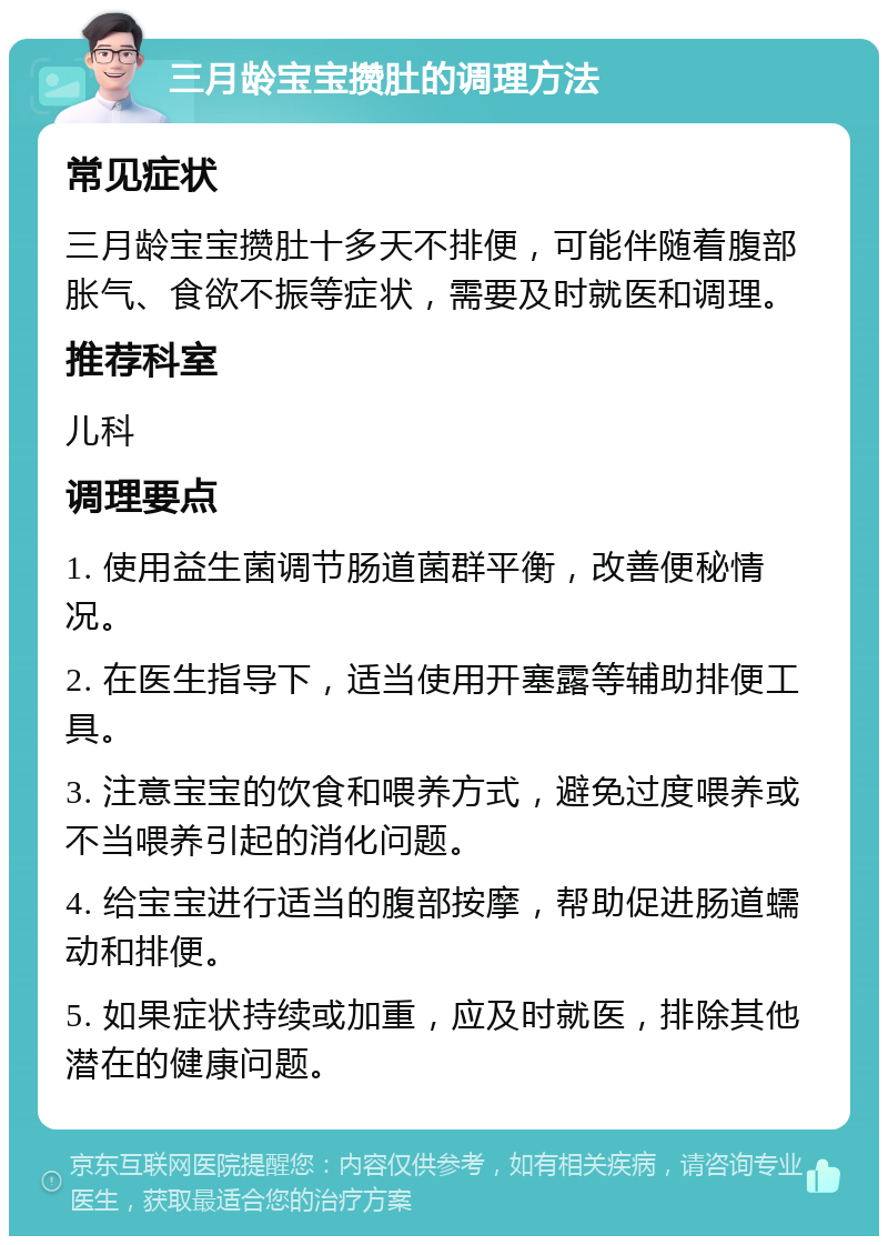 三月龄宝宝攒肚的调理方法 常见症状 三月龄宝宝攒肚十多天不排便，可能伴随着腹部胀气、食欲不振等症状，需要及时就医和调理。 推荐科室 儿科 调理要点 1. 使用益生菌调节肠道菌群平衡，改善便秘情况。 2. 在医生指导下，适当使用开塞露等辅助排便工具。 3. 注意宝宝的饮食和喂养方式，避免过度喂养或不当喂养引起的消化问题。 4. 给宝宝进行适当的腹部按摩，帮助促进肠道蠕动和排便。 5. 如果症状持续或加重，应及时就医，排除其他潜在的健康问题。