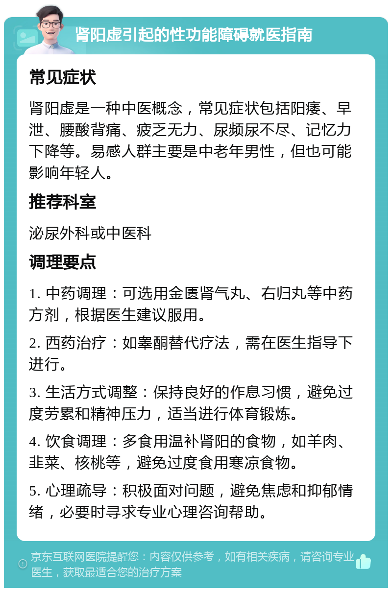 肾阳虚引起的性功能障碍就医指南 常见症状 肾阳虚是一种中医概念，常见症状包括阳痿、早泄、腰酸背痛、疲乏无力、尿频尿不尽、记忆力下降等。易感人群主要是中老年男性，但也可能影响年轻人。 推荐科室 泌尿外科或中医科 调理要点 1. 中药调理：可选用金匮肾气丸、右归丸等中药方剂，根据医生建议服用。 2. 西药治疗：如睾酮替代疗法，需在医生指导下进行。 3. 生活方式调整：保持良好的作息习惯，避免过度劳累和精神压力，适当进行体育锻炼。 4. 饮食调理：多食用温补肾阳的食物，如羊肉、韭菜、核桃等，避免过度食用寒凉食物。 5. 心理疏导：积极面对问题，避免焦虑和抑郁情绪，必要时寻求专业心理咨询帮助。