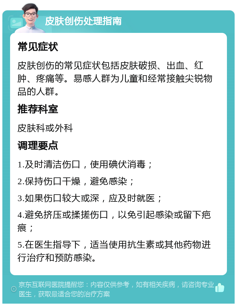 皮肤创伤处理指南 常见症状 皮肤创伤的常见症状包括皮肤破损、出血、红肿、疼痛等。易感人群为儿童和经常接触尖锐物品的人群。 推荐科室 皮肤科或外科 调理要点 1.及时清洁伤口，使用碘伏消毒； 2.保持伤口干燥，避免感染； 3.如果伤口较大或深，应及时就医； 4.避免挤压或揉搓伤口，以免引起感染或留下疤痕； 5.在医生指导下，适当使用抗生素或其他药物进行治疗和预防感染。