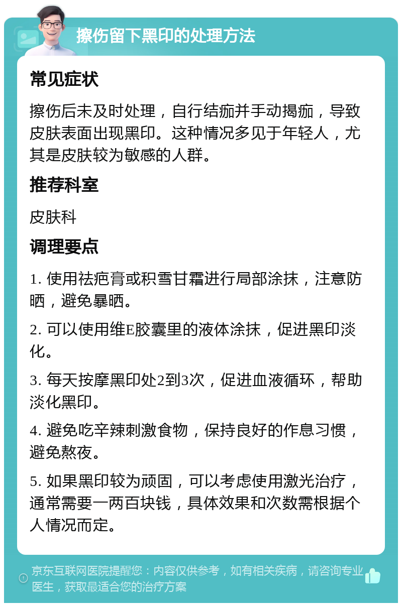 擦伤留下黑印的处理方法 常见症状 擦伤后未及时处理，自行结痂并手动揭痂，导致皮肤表面出现黑印。这种情况多见于年轻人，尤其是皮肤较为敏感的人群。 推荐科室 皮肤科 调理要点 1. 使用祛疤膏或积雪甘霜进行局部涂抹，注意防晒，避免暴晒。 2. 可以使用维E胶囊里的液体涂抹，促进黑印淡化。 3. 每天按摩黑印处2到3次，促进血液循环，帮助淡化黑印。 4. 避免吃辛辣刺激食物，保持良好的作息习惯，避免熬夜。 5. 如果黑印较为顽固，可以考虑使用激光治疗，通常需要一两百块钱，具体效果和次数需根据个人情况而定。