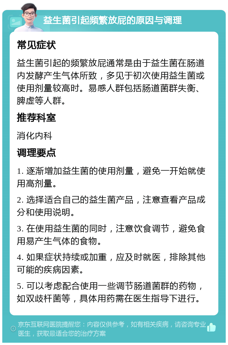 益生菌引起频繁放屁的原因与调理 常见症状 益生菌引起的频繁放屁通常是由于益生菌在肠道内发酵产生气体所致，多见于初次使用益生菌或使用剂量较高时。易感人群包括肠道菌群失衡、脾虚等人群。 推荐科室 消化内科 调理要点 1. 逐渐增加益生菌的使用剂量，避免一开始就使用高剂量。 2. 选择适合自己的益生菌产品，注意查看产品成分和使用说明。 3. 在使用益生菌的同时，注意饮食调节，避免食用易产生气体的食物。 4. 如果症状持续或加重，应及时就医，排除其他可能的疾病因素。 5. 可以考虑配合使用一些调节肠道菌群的药物，如双歧杆菌等，具体用药需在医生指导下进行。