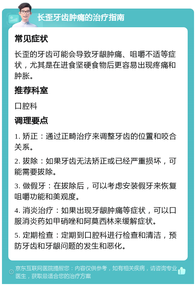 长歪牙齿肿痛的治疗指南 常见症状 长歪的牙齿可能会导致牙龈肿痛、咀嚼不适等症状，尤其是在进食坚硬食物后更容易出现疼痛和肿胀。 推荐科室 口腔科 调理要点 1. 矫正：通过正畸治疗来调整牙齿的位置和咬合关系。 2. 拔除：如果牙齿无法矫正或已经严重损坏，可能需要拔除。 3. 做假牙：在拔除后，可以考虑安装假牙来恢复咀嚼功能和美观度。 4. 消炎治疗：如果出现牙龈肿痛等症状，可以口服消炎药如甲硝唑和阿莫西林来缓解症状。 5. 定期检查：定期到口腔科进行检查和清洁，预防牙齿和牙龈问题的发生和恶化。