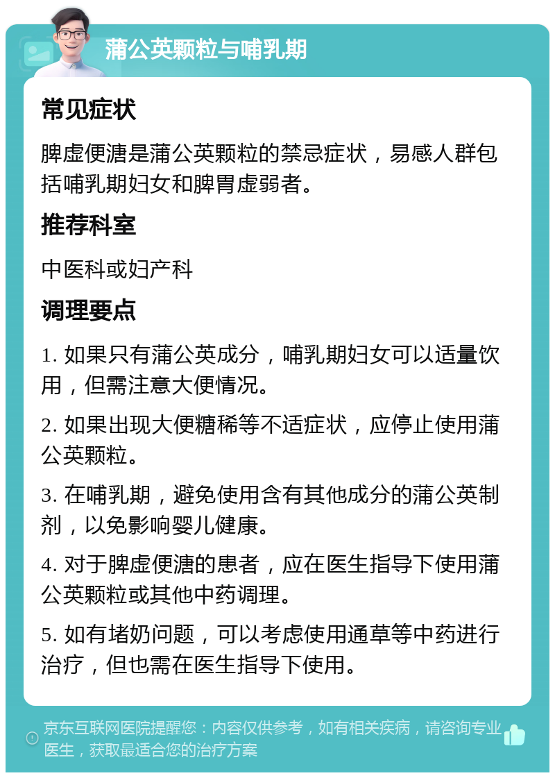 蒲公英颗粒与哺乳期 常见症状 脾虚便溏是蒲公英颗粒的禁忌症状，易感人群包括哺乳期妇女和脾胃虚弱者。 推荐科室 中医科或妇产科 调理要点 1. 如果只有蒲公英成分，哺乳期妇女可以适量饮用，但需注意大便情况。 2. 如果出现大便糖稀等不适症状，应停止使用蒲公英颗粒。 3. 在哺乳期，避免使用含有其他成分的蒲公英制剂，以免影响婴儿健康。 4. 对于脾虚便溏的患者，应在医生指导下使用蒲公英颗粒或其他中药调理。 5. 如有堵奶问题，可以考虑使用通草等中药进行治疗，但也需在医生指导下使用。