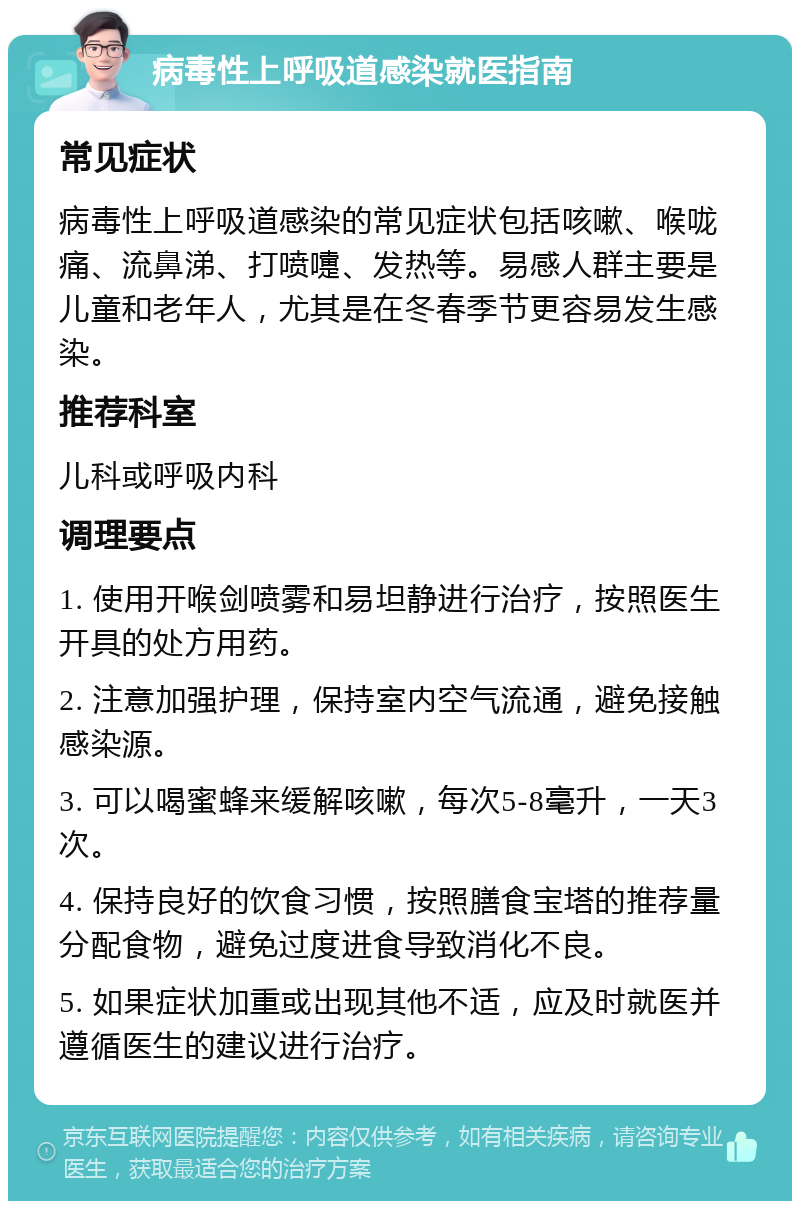 病毒性上呼吸道感染就医指南 常见症状 病毒性上呼吸道感染的常见症状包括咳嗽、喉咙痛、流鼻涕、打喷嚏、发热等。易感人群主要是儿童和老年人，尤其是在冬春季节更容易发生感染。 推荐科室 儿科或呼吸内科 调理要点 1. 使用开喉剑喷雾和易坦静进行治疗，按照医生开具的处方用药。 2. 注意加强护理，保持室内空气流通，避免接触感染源。 3. 可以喝蜜蜂来缓解咳嗽，每次5-8毫升，一天3次。 4. 保持良好的饮食习惯，按照膳食宝塔的推荐量分配食物，避免过度进食导致消化不良。 5. 如果症状加重或出现其他不适，应及时就医并遵循医生的建议进行治疗。