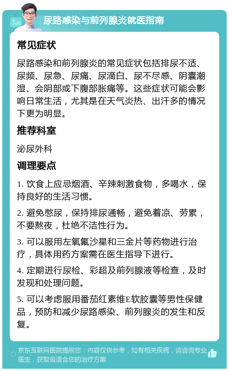 尿路感染与前列腺炎就医指南 常见症状 尿路感染和前列腺炎的常见症状包括排尿不适、尿频、尿急、尿痛、尿滴白、尿不尽感、阴囊潮湿、会阴部或下腹部胀痛等。这些症状可能会影响日常生活，尤其是在天气炎热、出汗多的情况下更为明显。 推荐科室 泌尿外科 调理要点 1. 饮食上应忌烟酒、辛辣刺激食物，多喝水，保持良好的生活习惯。 2. 避免憋尿，保持排尿通畅，避免着凉、劳累，不要熬夜，杜绝不洁性行为。 3. 可以服用左氧氟沙星和三金片等药物进行治疗，具体用药方案需在医生指导下进行。 4. 定期进行尿检、彩超及前列腺液等检查，及时发现和处理问题。 5. 可以考虑服用番茄红素维E软胶囊等男性保健品，预防和减少尿路感染、前列腺炎的发生和反复。