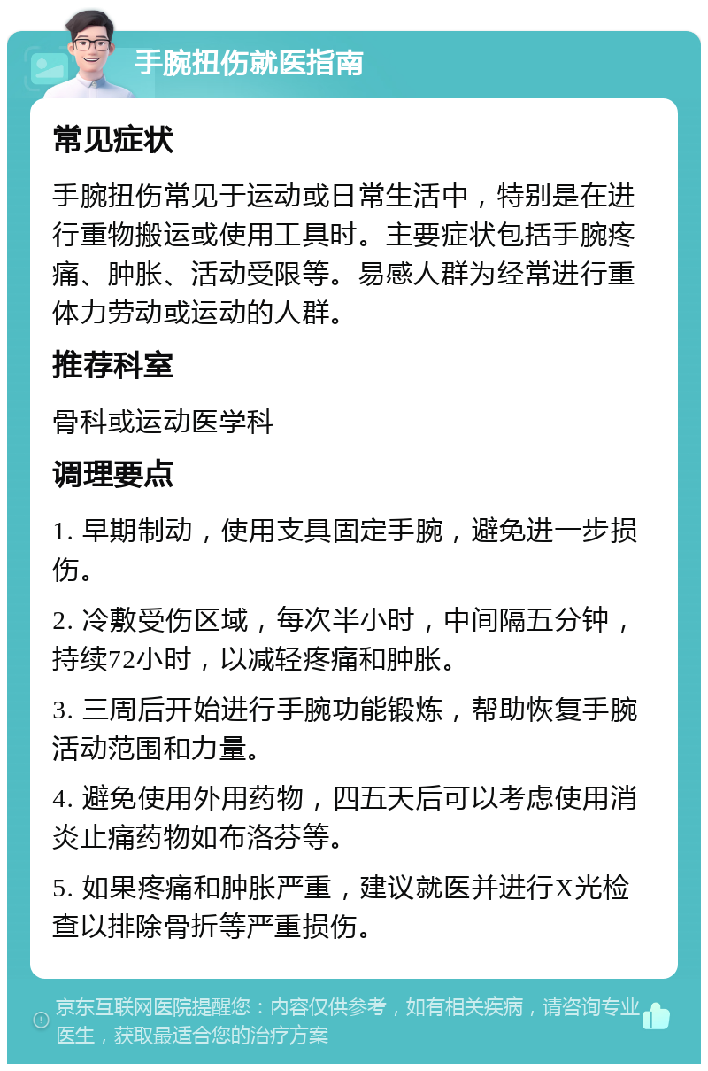 手腕扭伤就医指南 常见症状 手腕扭伤常见于运动或日常生活中，特别是在进行重物搬运或使用工具时。主要症状包括手腕疼痛、肿胀、活动受限等。易感人群为经常进行重体力劳动或运动的人群。 推荐科室 骨科或运动医学科 调理要点 1. 早期制动，使用支具固定手腕，避免进一步损伤。 2. 冷敷受伤区域，每次半小时，中间隔五分钟，持续72小时，以减轻疼痛和肿胀。 3. 三周后开始进行手腕功能锻炼，帮助恢复手腕活动范围和力量。 4. 避免使用外用药物，四五天后可以考虑使用消炎止痛药物如布洛芬等。 5. 如果疼痛和肿胀严重，建议就医并进行X光检查以排除骨折等严重损伤。