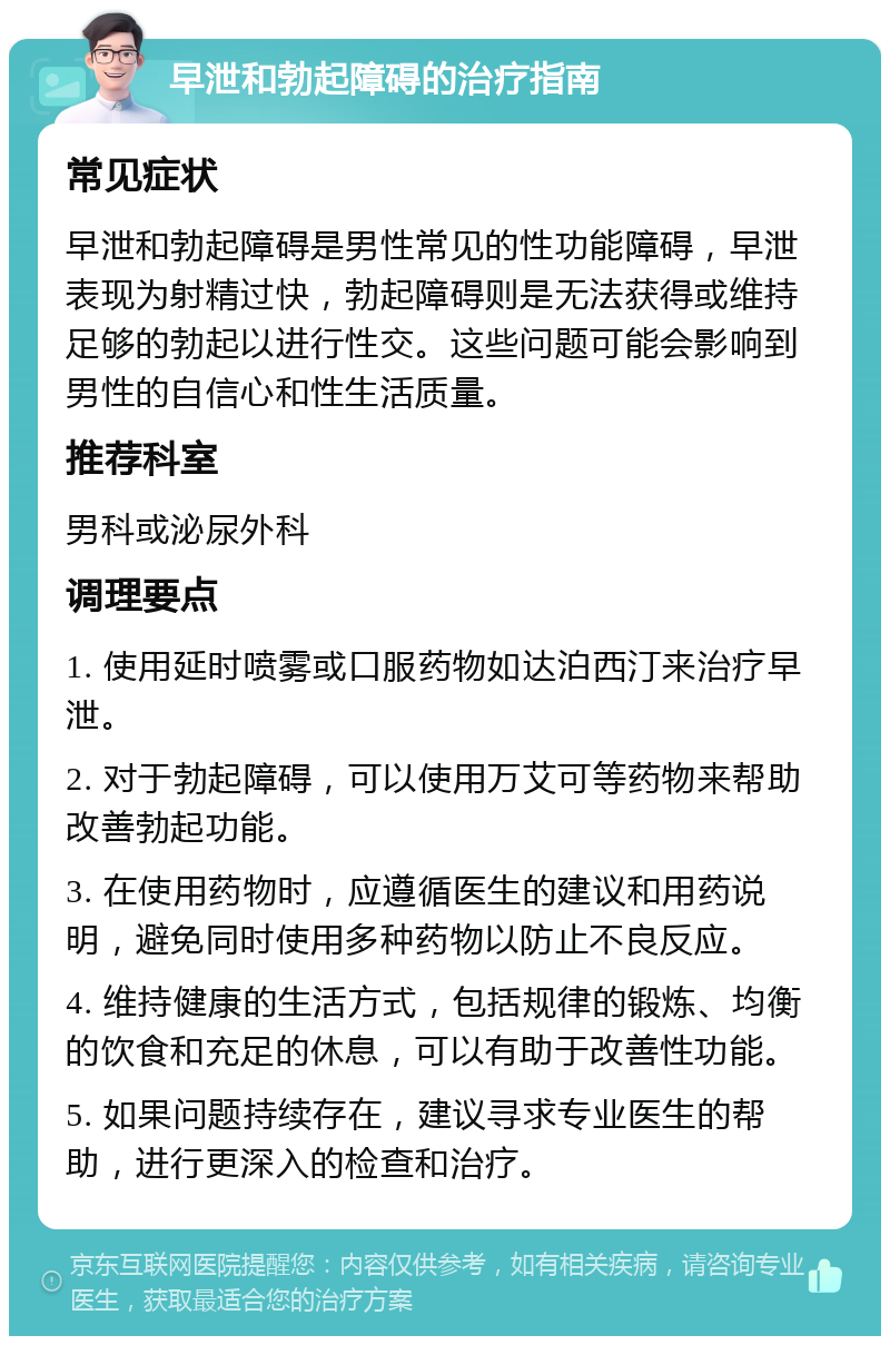 早泄和勃起障碍的治疗指南 常见症状 早泄和勃起障碍是男性常见的性功能障碍，早泄表现为射精过快，勃起障碍则是无法获得或维持足够的勃起以进行性交。这些问题可能会影响到男性的自信心和性生活质量。 推荐科室 男科或泌尿外科 调理要点 1. 使用延时喷雾或口服药物如达泊西汀来治疗早泄。 2. 对于勃起障碍，可以使用万艾可等药物来帮助改善勃起功能。 3. 在使用药物时，应遵循医生的建议和用药说明，避免同时使用多种药物以防止不良反应。 4. 维持健康的生活方式，包括规律的锻炼、均衡的饮食和充足的休息，可以有助于改善性功能。 5. 如果问题持续存在，建议寻求专业医生的帮助，进行更深入的检查和治疗。