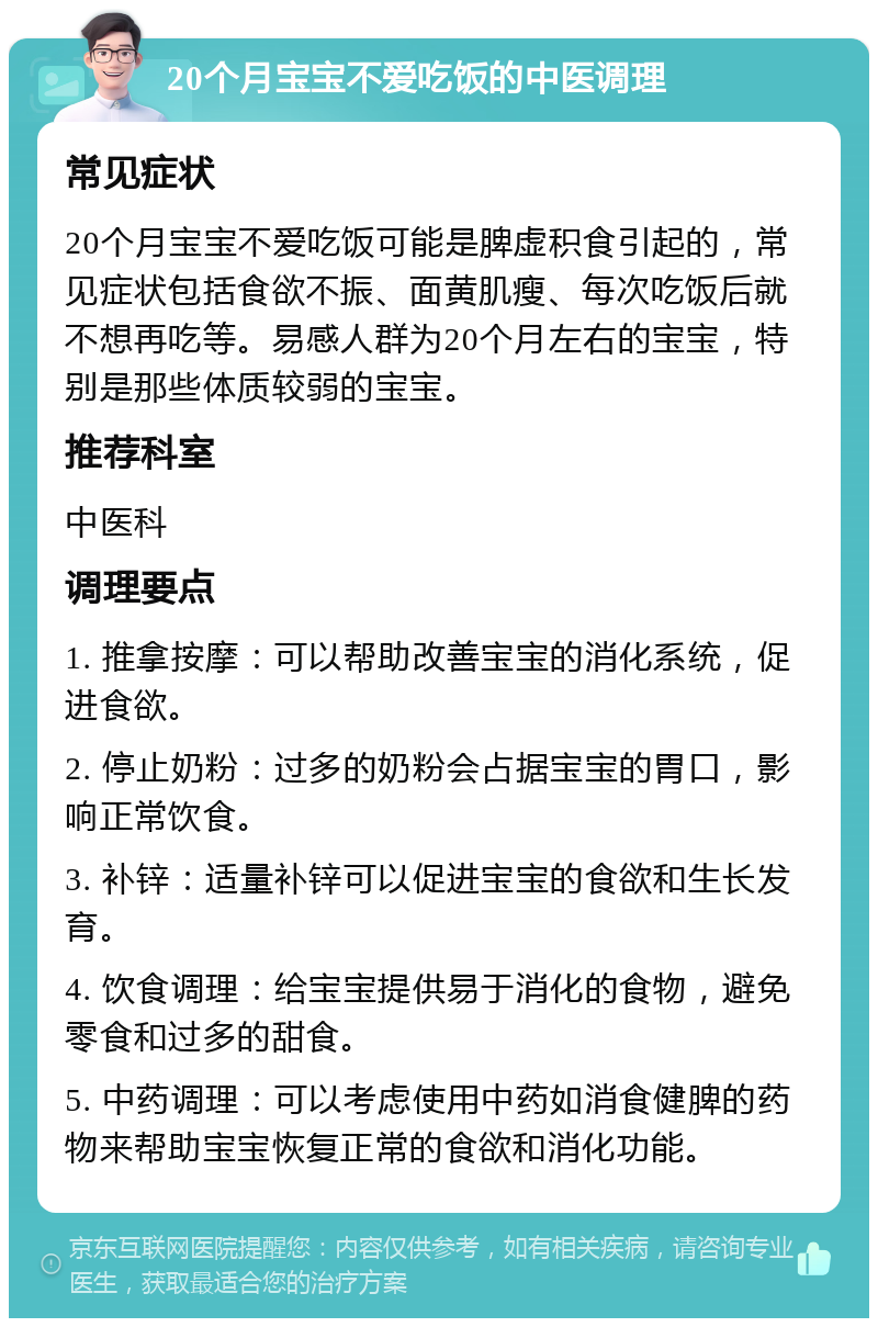 20个月宝宝不爱吃饭的中医调理 常见症状 20个月宝宝不爱吃饭可能是脾虚积食引起的，常见症状包括食欲不振、面黄肌瘦、每次吃饭后就不想再吃等。易感人群为20个月左右的宝宝，特别是那些体质较弱的宝宝。 推荐科室 中医科 调理要点 1. 推拿按摩：可以帮助改善宝宝的消化系统，促进食欲。 2. 停止奶粉：过多的奶粉会占据宝宝的胃口，影响正常饮食。 3. 补锌：适量补锌可以促进宝宝的食欲和生长发育。 4. 饮食调理：给宝宝提供易于消化的食物，避免零食和过多的甜食。 5. 中药调理：可以考虑使用中药如消食健脾的药物来帮助宝宝恢复正常的食欲和消化功能。