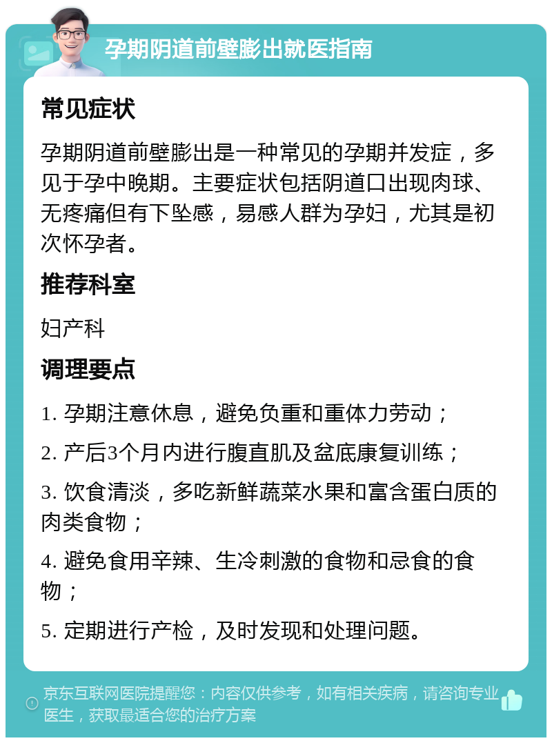 孕期阴道前壁膨出就医指南 常见症状 孕期阴道前壁膨出是一种常见的孕期并发症，多见于孕中晚期。主要症状包括阴道口出现肉球、无疼痛但有下坠感，易感人群为孕妇，尤其是初次怀孕者。 推荐科室 妇产科 调理要点 1. 孕期注意休息，避免负重和重体力劳动； 2. 产后3个月内进行腹直肌及盆底康复训练； 3. 饮食清淡，多吃新鲜蔬菜水果和富含蛋白质的肉类食物； 4. 避免食用辛辣、生冷刺激的食物和忌食的食物； 5. 定期进行产检，及时发现和处理问题。