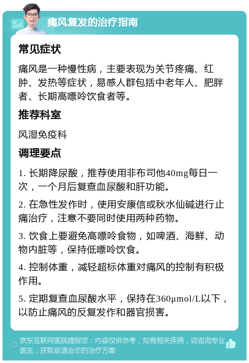 痛风复发的治疗指南 常见症状 痛风是一种慢性病，主要表现为关节疼痛、红肿、发热等症状，易感人群包括中老年人、肥胖者、长期高嘌呤饮食者等。 推荐科室 风湿免疫科 调理要点 1. 长期降尿酸，推荐使用非布司他40mg每日一次，一个月后复查血尿酸和肝功能。 2. 在急性发作时，使用安康信或秋水仙碱进行止痛治疗，注意不要同时使用两种药物。 3. 饮食上要避免高嘌呤食物，如啤酒、海鲜、动物内脏等，保持低嘌呤饮食。 4. 控制体重，减轻超标体重对痛风的控制有积极作用。 5. 定期复查血尿酸水平，保持在360μmol/L以下，以防止痛风的反复发作和器官损害。