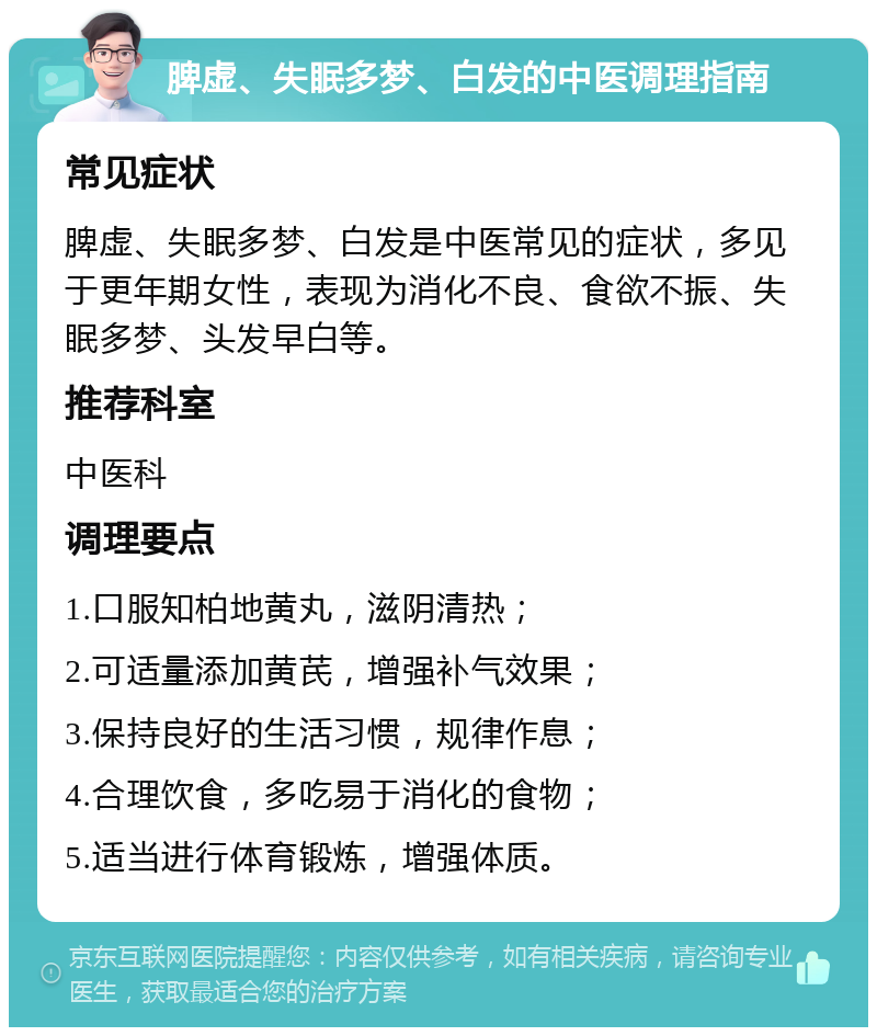 脾虚、失眠多梦、白发的中医调理指南 常见症状 脾虚、失眠多梦、白发是中医常见的症状，多见于更年期女性，表现为消化不良、食欲不振、失眠多梦、头发早白等。 推荐科室 中医科 调理要点 1.口服知柏地黄丸，滋阴清热； 2.可适量添加黄芪，增强补气效果； 3.保持良好的生活习惯，规律作息； 4.合理饮食，多吃易于消化的食物； 5.适当进行体育锻炼，增强体质。