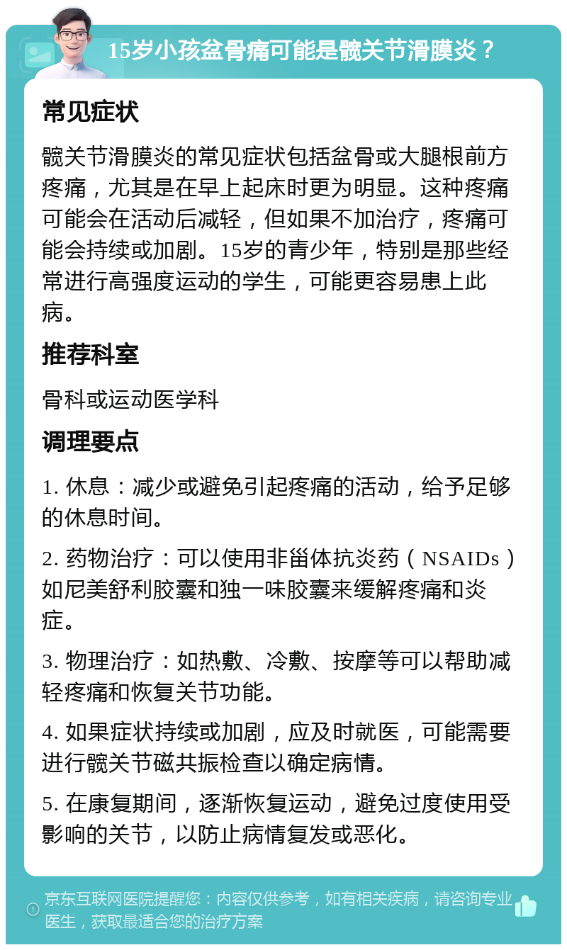 15岁小孩盆骨痛可能是髋关节滑膜炎？ 常见症状 髋关节滑膜炎的常见症状包括盆骨或大腿根前方疼痛，尤其是在早上起床时更为明显。这种疼痛可能会在活动后减轻，但如果不加治疗，疼痛可能会持续或加剧。15岁的青少年，特别是那些经常进行高强度运动的学生，可能更容易患上此病。 推荐科室 骨科或运动医学科 调理要点 1. 休息：减少或避免引起疼痛的活动，给予足够的休息时间。 2. 药物治疗：可以使用非甾体抗炎药（NSAIDs）如尼美舒利胶囊和独一味胶囊来缓解疼痛和炎症。 3. 物理治疗：如热敷、冷敷、按摩等可以帮助减轻疼痛和恢复关节功能。 4. 如果症状持续或加剧，应及时就医，可能需要进行髋关节磁共振检查以确定病情。 5. 在康复期间，逐渐恢复运动，避免过度使用受影响的关节，以防止病情复发或恶化。