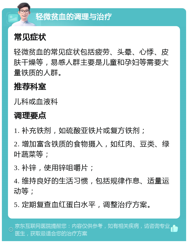 轻微贫血的调理与治疗 常见症状 轻微贫血的常见症状包括疲劳、头晕、心悸、皮肤干燥等，易感人群主要是儿童和孕妇等需要大量铁质的人群。 推荐科室 儿科或血液科 调理要点 1. 补充铁剂，如硫酸亚铁片或复方铁剂； 2. 增加富含铁质的食物摄入，如红肉、豆类、绿叶蔬菜等； 3. 补锌，使用锌咀嚼片； 4. 维持良好的生活习惯，包括规律作息、适量运动等； 5. 定期复查血红蛋白水平，调整治疗方案。