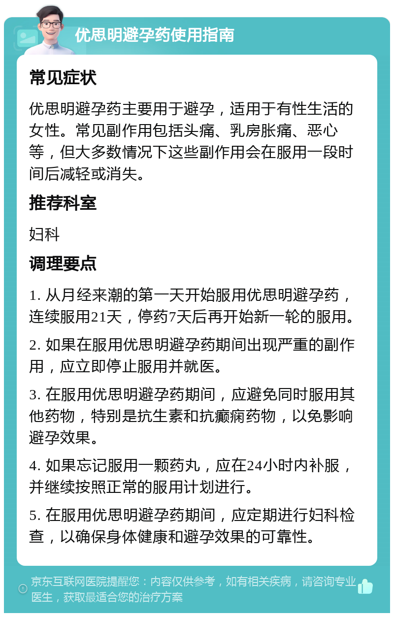 优思明避孕药使用指南 常见症状 优思明避孕药主要用于避孕，适用于有性生活的女性。常见副作用包括头痛、乳房胀痛、恶心等，但大多数情况下这些副作用会在服用一段时间后减轻或消失。 推荐科室 妇科 调理要点 1. 从月经来潮的第一天开始服用优思明避孕药，连续服用21天，停药7天后再开始新一轮的服用。 2. 如果在服用优思明避孕药期间出现严重的副作用，应立即停止服用并就医。 3. 在服用优思明避孕药期间，应避免同时服用其他药物，特别是抗生素和抗癫痫药物，以免影响避孕效果。 4. 如果忘记服用一颗药丸，应在24小时内补服，并继续按照正常的服用计划进行。 5. 在服用优思明避孕药期间，应定期进行妇科检查，以确保身体健康和避孕效果的可靠性。