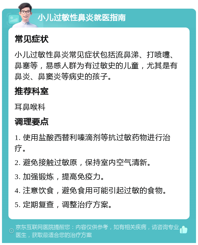 小儿过敏性鼻炎就医指南 常见症状 小儿过敏性鼻炎常见症状包括流鼻涕、打喷嚏、鼻塞等，易感人群为有过敏史的儿童，尤其是有鼻炎、鼻窦炎等病史的孩子。 推荐科室 耳鼻喉科 调理要点 1. 使用盐酸西替利嗪滴剂等抗过敏药物进行治疗。 2. 避免接触过敏原，保持室内空气清新。 3. 加强锻炼，提高免疫力。 4. 注意饮食，避免食用可能引起过敏的食物。 5. 定期复查，调整治疗方案。