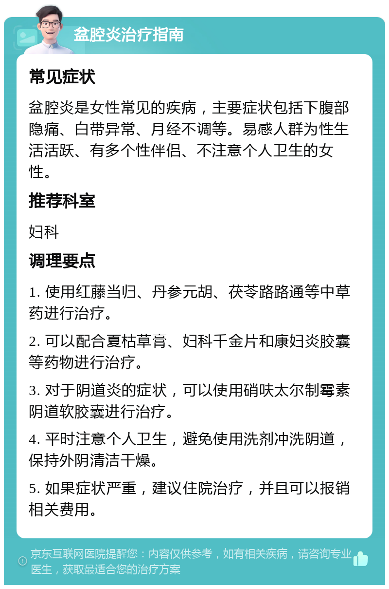 盆腔炎治疗指南 常见症状 盆腔炎是女性常见的疾病，主要症状包括下腹部隐痛、白带异常、月经不调等。易感人群为性生活活跃、有多个性伴侣、不注意个人卫生的女性。 推荐科室 妇科 调理要点 1. 使用红藤当归、丹参元胡、茯苓路路通等中草药进行治疗。 2. 可以配合夏枯草膏、妇科千金片和康妇炎胶囊等药物进行治疗。 3. 对于阴道炎的症状，可以使用硝呋太尔制霉素阴道软胶囊进行治疗。 4. 平时注意个人卫生，避免使用洗剂冲洗阴道，保持外阴清洁干燥。 5. 如果症状严重，建议住院治疗，并且可以报销相关费用。