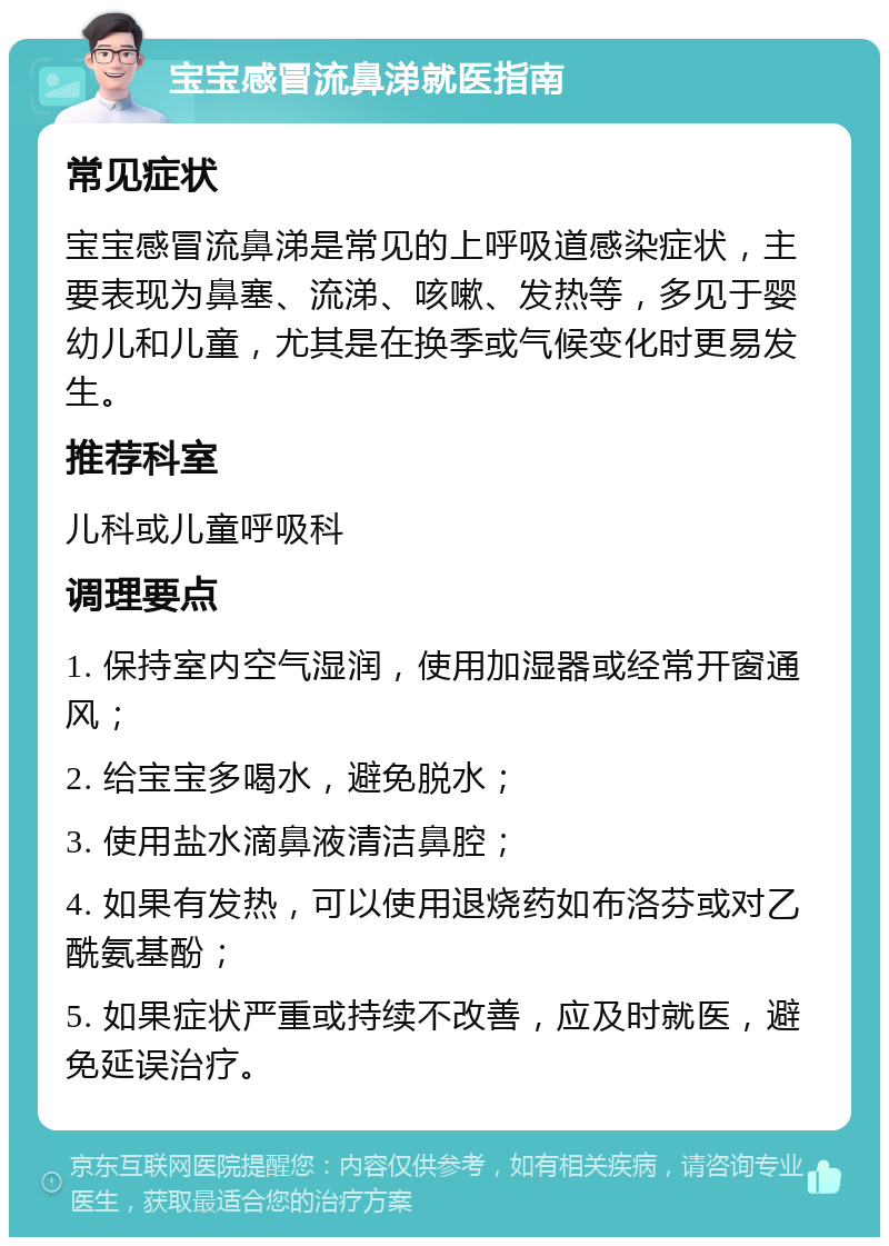 宝宝感冒流鼻涕就医指南 常见症状 宝宝感冒流鼻涕是常见的上呼吸道感染症状，主要表现为鼻塞、流涕、咳嗽、发热等，多见于婴幼儿和儿童，尤其是在换季或气候变化时更易发生。 推荐科室 儿科或儿童呼吸科 调理要点 1. 保持室内空气湿润，使用加湿器或经常开窗通风； 2. 给宝宝多喝水，避免脱水； 3. 使用盐水滴鼻液清洁鼻腔； 4. 如果有发热，可以使用退烧药如布洛芬或对乙酰氨基酚； 5. 如果症状严重或持续不改善，应及时就医，避免延误治疗。