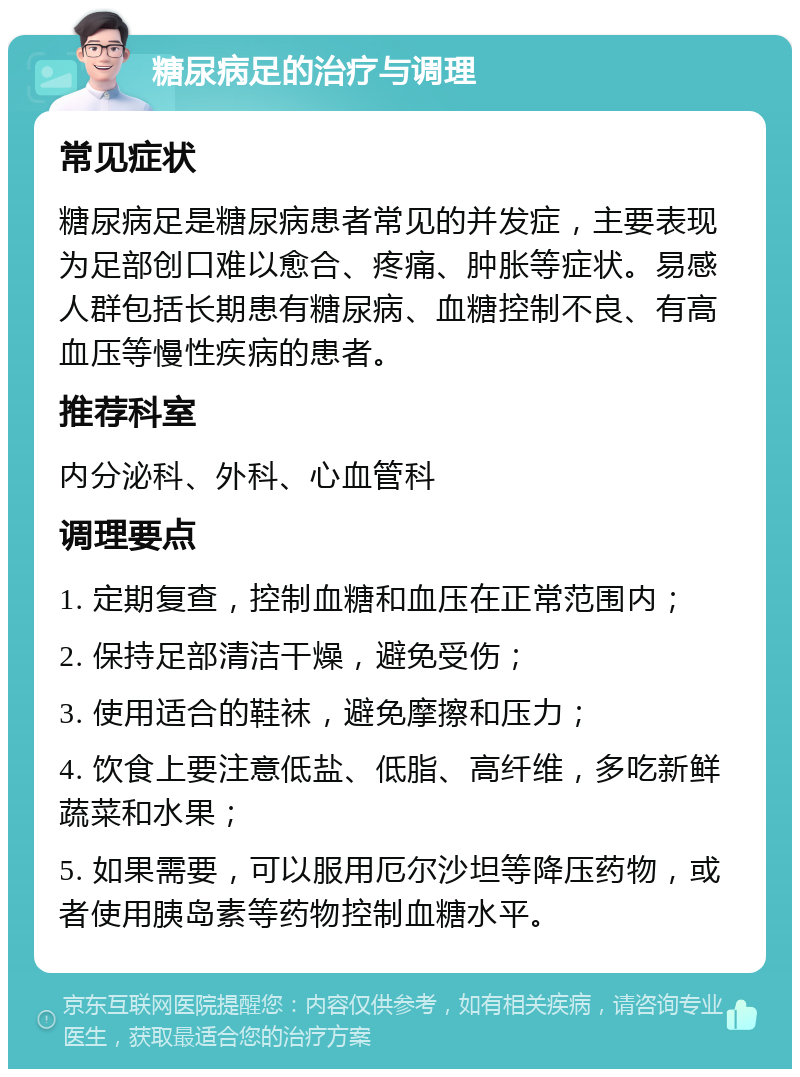 糖尿病足的治疗与调理 常见症状 糖尿病足是糖尿病患者常见的并发症，主要表现为足部创口难以愈合、疼痛、肿胀等症状。易感人群包括长期患有糖尿病、血糖控制不良、有高血压等慢性疾病的患者。 推荐科室 内分泌科、外科、心血管科 调理要点 1. 定期复查，控制血糖和血压在正常范围内； 2. 保持足部清洁干燥，避免受伤； 3. 使用适合的鞋袜，避免摩擦和压力； 4. 饮食上要注意低盐、低脂、高纤维，多吃新鲜蔬菜和水果； 5. 如果需要，可以服用厄尔沙坦等降压药物，或者使用胰岛素等药物控制血糖水平。