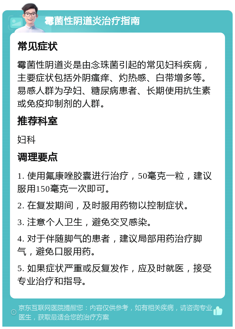 霉菌性阴道炎治疗指南 常见症状 霉菌性阴道炎是由念珠菌引起的常见妇科疾病，主要症状包括外阴瘙痒、灼热感、白带增多等。易感人群为孕妇、糖尿病患者、长期使用抗生素或免疫抑制剂的人群。 推荐科室 妇科 调理要点 1. 使用氟康唑胶囊进行治疗，50毫克一粒，建议服用150毫克一次即可。 2. 在复发期间，及时服用药物以控制症状。 3. 注意个人卫生，避免交叉感染。 4. 对于伴随脚气的患者，建议局部用药治疗脚气，避免口服用药。 5. 如果症状严重或反复发作，应及时就医，接受专业治疗和指导。