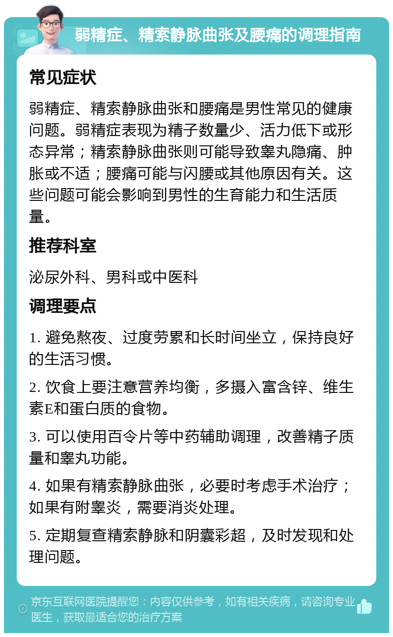 弱精症、精索静脉曲张及腰痛的调理指南 常见症状 弱精症、精索静脉曲张和腰痛是男性常见的健康问题。弱精症表现为精子数量少、活力低下或形态异常；精索静脉曲张则可能导致睾丸隐痛、肿胀或不适；腰痛可能与闪腰或其他原因有关。这些问题可能会影响到男性的生育能力和生活质量。 推荐科室 泌尿外科、男科或中医科 调理要点 1. 避免熬夜、过度劳累和长时间坐立，保持良好的生活习惯。 2. 饮食上要注意营养均衡，多摄入富含锌、维生素E和蛋白质的食物。 3. 可以使用百令片等中药辅助调理，改善精子质量和睾丸功能。 4. 如果有精索静脉曲张，必要时考虑手术治疗；如果有附睾炎，需要消炎处理。 5. 定期复查精索静脉和阴囊彩超，及时发现和处理问题。