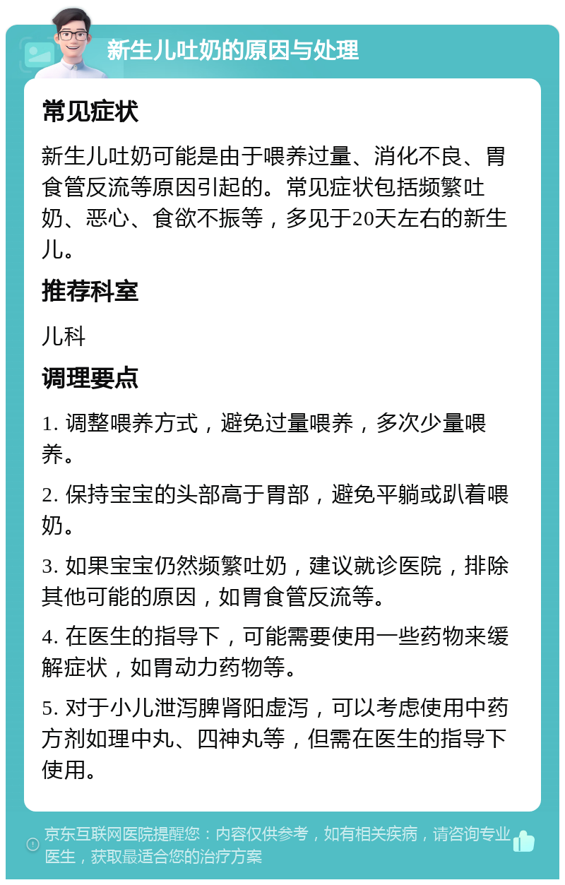 新生儿吐奶的原因与处理 常见症状 新生儿吐奶可能是由于喂养过量、消化不良、胃食管反流等原因引起的。常见症状包括频繁吐奶、恶心、食欲不振等，多见于20天左右的新生儿。 推荐科室 儿科 调理要点 1. 调整喂养方式，避免过量喂养，多次少量喂养。 2. 保持宝宝的头部高于胃部，避免平躺或趴着喂奶。 3. 如果宝宝仍然频繁吐奶，建议就诊医院，排除其他可能的原因，如胃食管反流等。 4. 在医生的指导下，可能需要使用一些药物来缓解症状，如胃动力药物等。 5. 对于小儿泄泻脾肾阳虚泻，可以考虑使用中药方剂如理中丸、四神丸等，但需在医生的指导下使用。