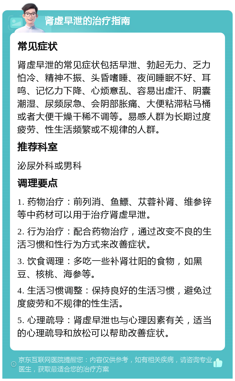 肾虚早泄的治疗指南 常见症状 肾虚早泄的常见症状包括早泄、勃起无力、乏力怕冷、精神不振、头昏嗜睡、夜间睡眠不好、耳鸣、记忆力下降、心烦意乱、容易出虚汗、阴囊潮湿、尿频尿急、会阴部胀痛、大便粘滞粘马桶或者大便干燥干稀不调等。易感人群为长期过度疲劳、性生活频繁或不规律的人群。 推荐科室 泌尿外科或男科 调理要点 1. 药物治疗：前列消、鱼鳔、苁蓉补肾、维参锌等中药材可以用于治疗肾虚早泄。 2. 行为治疗：配合药物治疗，通过改变不良的生活习惯和性行为方式来改善症状。 3. 饮食调理：多吃一些补肾壮阳的食物，如黑豆、核桃、海参等。 4. 生活习惯调整：保持良好的生活习惯，避免过度疲劳和不规律的性生活。 5. 心理疏导：肾虚早泄也与心理因素有关，适当的心理疏导和放松可以帮助改善症状。