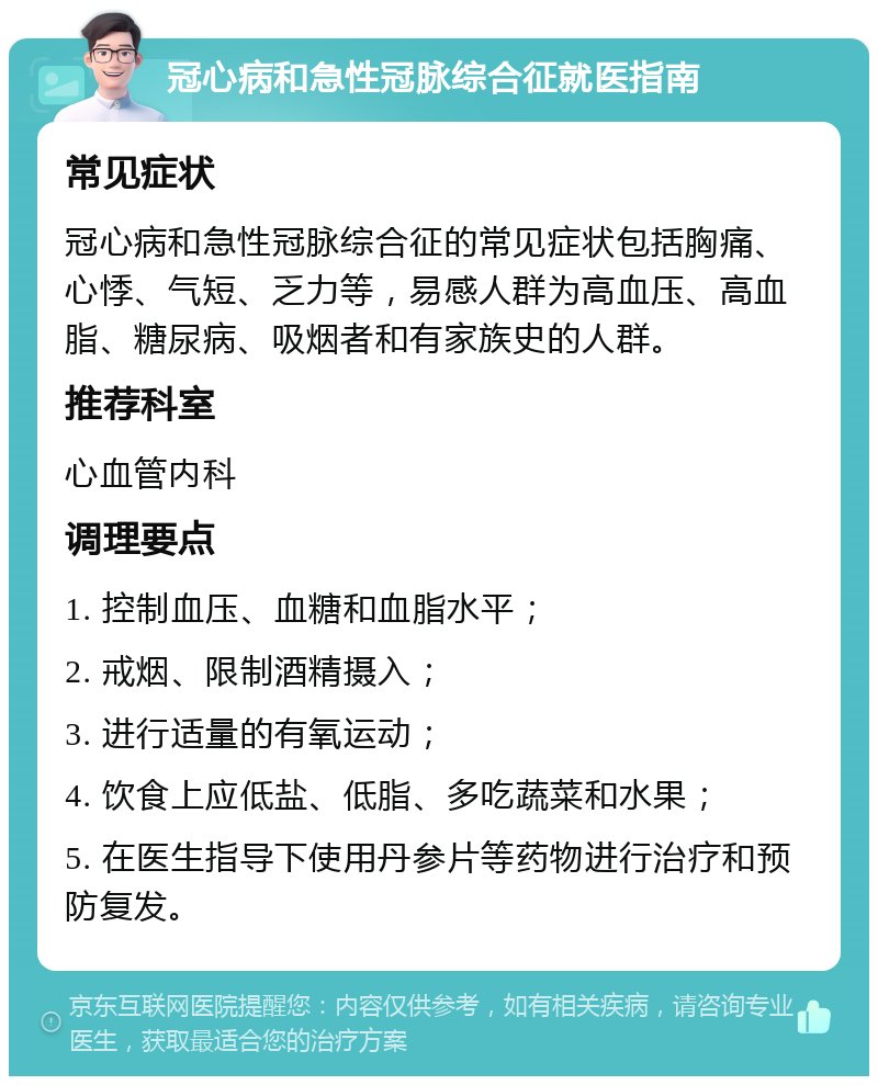 冠心病和急性冠脉综合征就医指南 常见症状 冠心病和急性冠脉综合征的常见症状包括胸痛、心悸、气短、乏力等，易感人群为高血压、高血脂、糖尿病、吸烟者和有家族史的人群。 推荐科室 心血管内科 调理要点 1. 控制血压、血糖和血脂水平； 2. 戒烟、限制酒精摄入； 3. 进行适量的有氧运动； 4. 饮食上应低盐、低脂、多吃蔬菜和水果； 5. 在医生指导下使用丹参片等药物进行治疗和预防复发。