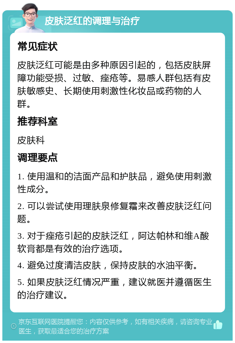 皮肤泛红的调理与治疗 常见症状 皮肤泛红可能是由多种原因引起的，包括皮肤屏障功能受损、过敏、痤疮等。易感人群包括有皮肤敏感史、长期使用刺激性化妆品或药物的人群。 推荐科室 皮肤科 调理要点 1. 使用温和的洁面产品和护肤品，避免使用刺激性成分。 2. 可以尝试使用理肤泉修复霜来改善皮肤泛红问题。 3. 对于痤疮引起的皮肤泛红，阿达帕林和维A酸软膏都是有效的治疗选项。 4. 避免过度清洁皮肤，保持皮肤的水油平衡。 5. 如果皮肤泛红情况严重，建议就医并遵循医生的治疗建议。