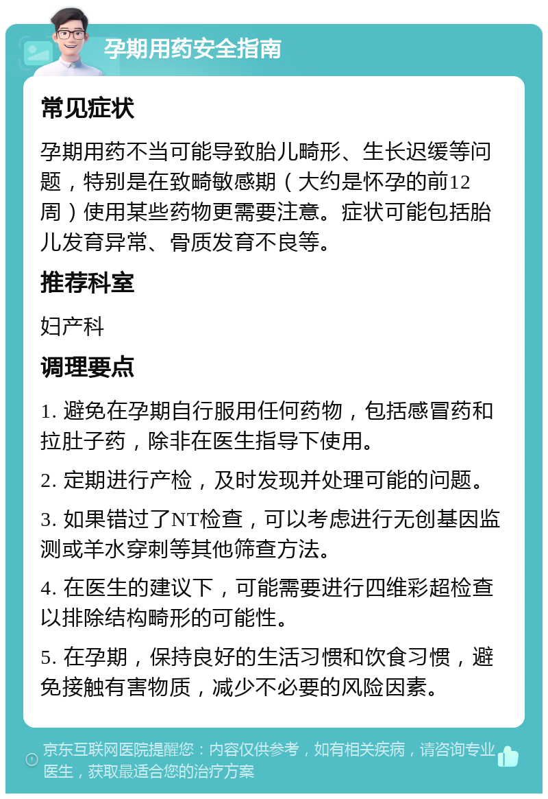 孕期用药安全指南 常见症状 孕期用药不当可能导致胎儿畸形、生长迟缓等问题，特别是在致畸敏感期（大约是怀孕的前12周）使用某些药物更需要注意。症状可能包括胎儿发育异常、骨质发育不良等。 推荐科室 妇产科 调理要点 1. 避免在孕期自行服用任何药物，包括感冒药和拉肚子药，除非在医生指导下使用。 2. 定期进行产检，及时发现并处理可能的问题。 3. 如果错过了NT检查，可以考虑进行无创基因监测或羊水穿刺等其他筛查方法。 4. 在医生的建议下，可能需要进行四维彩超检查以排除结构畸形的可能性。 5. 在孕期，保持良好的生活习惯和饮食习惯，避免接触有害物质，减少不必要的风险因素。