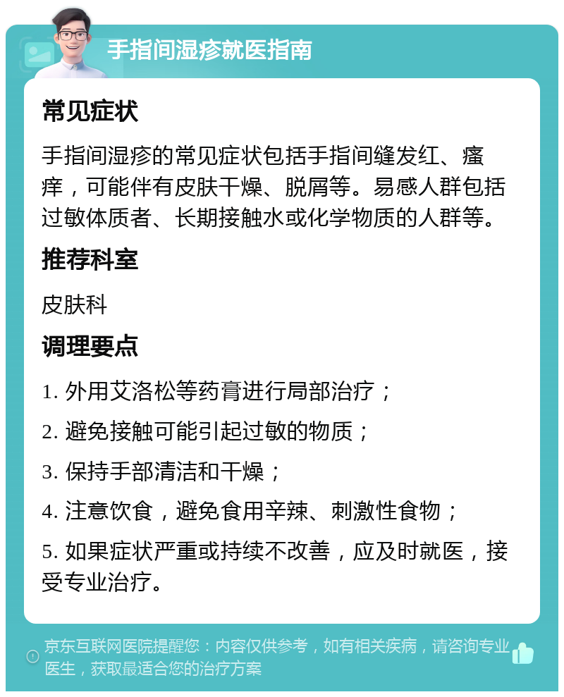 手指间湿疹就医指南 常见症状 手指间湿疹的常见症状包括手指间缝发红、瘙痒，可能伴有皮肤干燥、脱屑等。易感人群包括过敏体质者、长期接触水或化学物质的人群等。 推荐科室 皮肤科 调理要点 1. 外用艾洛松等药膏进行局部治疗； 2. 避免接触可能引起过敏的物质； 3. 保持手部清洁和干燥； 4. 注意饮食，避免食用辛辣、刺激性食物； 5. 如果症状严重或持续不改善，应及时就医，接受专业治疗。