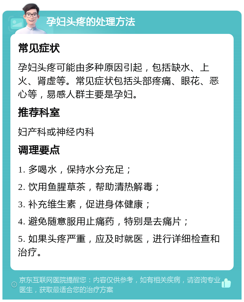 孕妇头疼的处理方法 常见症状 孕妇头疼可能由多种原因引起，包括缺水、上火、肾虚等。常见症状包括头部疼痛、眼花、恶心等，易感人群主要是孕妇。 推荐科室 妇产科或神经内科 调理要点 1. 多喝水，保持水分充足； 2. 饮用鱼腥草茶，帮助清热解毒； 3. 补充维生素，促进身体健康； 4. 避免随意服用止痛药，特别是去痛片； 5. 如果头疼严重，应及时就医，进行详细检查和治疗。