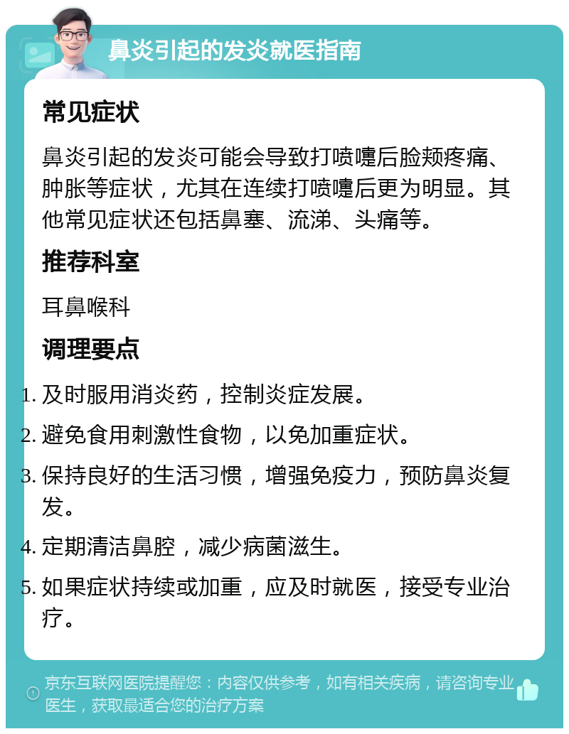 鼻炎引起的发炎就医指南 常见症状 鼻炎引起的发炎可能会导致打喷嚏后脸颊疼痛、肿胀等症状，尤其在连续打喷嚏后更为明显。其他常见症状还包括鼻塞、流涕、头痛等。 推荐科室 耳鼻喉科 调理要点 及时服用消炎药，控制炎症发展。 避免食用刺激性食物，以免加重症状。 保持良好的生活习惯，增强免疫力，预防鼻炎复发。 定期清洁鼻腔，减少病菌滋生。 如果症状持续或加重，应及时就医，接受专业治疗。