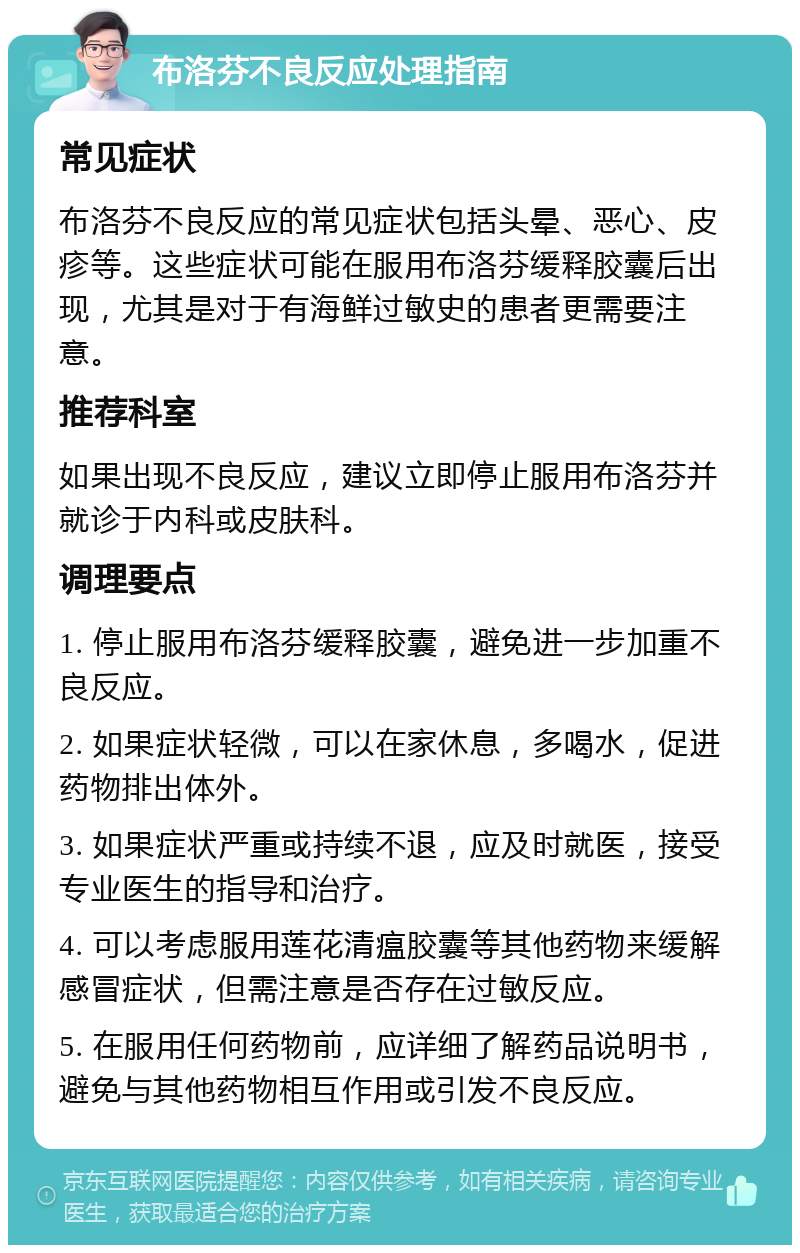 布洛芬不良反应处理指南 常见症状 布洛芬不良反应的常见症状包括头晕、恶心、皮疹等。这些症状可能在服用布洛芬缓释胶囊后出现，尤其是对于有海鲜过敏史的患者更需要注意。 推荐科室 如果出现不良反应，建议立即停止服用布洛芬并就诊于内科或皮肤科。 调理要点 1. 停止服用布洛芬缓释胶囊，避免进一步加重不良反应。 2. 如果症状轻微，可以在家休息，多喝水，促进药物排出体外。 3. 如果症状严重或持续不退，应及时就医，接受专业医生的指导和治疗。 4. 可以考虑服用莲花清瘟胶囊等其他药物来缓解感冒症状，但需注意是否存在过敏反应。 5. 在服用任何药物前，应详细了解药品说明书，避免与其他药物相互作用或引发不良反应。